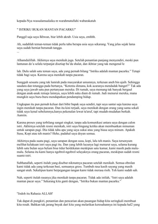 kepada-Nya wassalamualaiku m warahmatullahi wabarakatuh
" ISTRIKU BUKAN MANTAN PACARKU"
Panggil saja saya Ikhwan, biar lebih akrab. Usia saya, emhhh.
Ah, sudahlah teman-teman tidak perlu tahu berapa usia saya sekarang. Yang jelas sejak lama
saya sudah berniat berumah tangga.
...
Alhamdulillah. Akhirnya saya menikah juga. Setelah penantian panjang menyendiri, meski pun
lantunan do‟a selalu terpanjat disetiap ba‟da shalat, dan ikhtiar yang tak mengenal le
lah. Dulu salah satu teman saya, ada yang pernah bilang “Istriku adalah mantan pacarku.” Tetapi
tidak bagi saya. Karena saya menikah tanpa pacaran.
Sungguh sesuatu yang tak lumrah pada masyarakat umumnya, terkesan aneh bin ajaib. Sehingga
saudara dan tetangga pada bertanya, “Ketemu dimana, kok acaranya mendadak banget?” Tak ada
yang saya jawab satu pun pertanyaan mereka. Di rumah, saya memang tak banyak bergaul
dengan anak-anak remaja lainnya, saya lebih suka diam di rumah. Jadi menurut mereka, mana
mungkin saya buru-buru mendapatkan pendamping hidup.
Ungkapan itu pun pernah keluar dari bibir bapak saya sendiri, tapi saya santai saja karena saya
ingin menikah tanpa pacaran. Dan itu kini terjadi, saya menikah dengan orang yang sama sekali
tidak saya kenal sebelumnya,hanya pekenalan lewat ta'aruf, tapi mudah-mudahan berkah.
Aamiin.
Karena proses yang terbilang sangat singkat, tanpa ada komunikasi antara saya dengan calon
istri. Akhirnya setelah resmi menikah, istri saya bingung ketika akan membuatkan minuman
untuk sarapan pagi. Dia tidak tahu apa yang saya sukai atau yang biasa saya minum. Apakah
Susu, Kopi atau teh manis? Hehe, padahal saya doyan semua.
Akhirnya pada suatu pagi, saya sarapan dengan susu, kopi, lalu teh manis. Saya tersenyum
melihat kelakuan istri saya pagi itu. Dan yang lebih lucunya lagi menurut saya, selama kurang
lebih satu bulan saya belum bisa tidur berdekatan meskipun satu kamar, kami masih pada malu-
malu. Selama itu kami hanya ngobrol-ngobrol selayaknya orang pacaran, meskipun sudah resmi
suami-istri.
Subhanallah, seperti itulah yang disebut nikmatnya pacaran setelah menikah. Semua obrolan
kami tidak ada yang terkesan basi, semuanya gress. Tumbuh rasa kasih sayang yang masih
sangat utuh. Sekalipun kami berpegangan tangan kami tidak merasa risih. Toh kami sudah sah.
Nah, seperti itulah rasanya jika menikah tanpa pacaran. Tidak ada istilah, “Istri saya adalah
mantan pacar saya.” Sekarang kita ganti dengan, “Istriku bukan mantan pacarku.”
''Jodoh itu Rahasia ALLAH'
Tak dapat di pungkiri, penantian dan pencarian akan pasangan hidup kita seringkali membuat
kita resah. Bahkan tak jarang bnyak dari kita yang melarikan keresahannya ini kepada hal2 yang
 