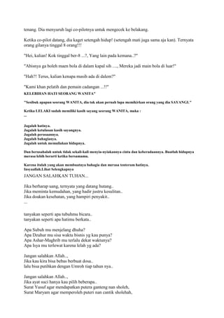 tenang. Dia menyuruh lagi co-pilotnya untuk mengecek ke belakang.
Ketika co-pilot datang, dia kaget setengah hidup! (setengah mati juga sama aja kan). Ternyata
orang gilanya tinggal 8 orang!!!
"Hei, kalian! Kok tinggal ber-8 ...?, Yang lain pada kemana..?"
"Abisnya ga boleh maen bola di dalam kapal sih ...., Mereka jadi main bola di luar!"
"Hah?! Terus, kalian kenapa masih ada di dalem?"
"Kami khan pelatih dan pemain cadangan ...!!"
KELEBIHAN HATI SEORANG WANITA"
"Sesibuk apapun seorang WANITA, dia tak akan pernah lupa memikirkan orang yang dia SAYANGI."
Ketika LELAKI sudah memiliki kasih sayang seorang WANITA, maka :
...
Jagalah hatinya.
Jagalah ketulusan kasih sayangnya.
Jagalah perasaannya.
Jagalah bahagianya.
Jagalah untuk memuliakan hidupnya.
Dan berusahalah untuk tidak sekali-kali menyia-nyiakannya cinta dan keberadaannya. Buatlah hidupnya
merasa lebih berarti ketika bersamamu.
Karena itulah yang akan membuatnya bahagia dan merasa tenteram hatinya.
Insyaallah.Lihat Selengkapnya
JANGAN SALAHKAN TUHAN...
Jika berharap uang, ternyata yang datang hutang..
Jika meminta kemudahan, yang hadir justru kesulitan..
Jika doakan kesehatan, yang hampiri penyakit..
...
tanyakan seperti apa tubuhmu bicara..
tanyakan seperti apa hatimu berkata..
Apa Subuh mu menjelang dhuha?
Apa Dzuhur mu sisa waktu bisnis yg kau punya?
Apa Ashar-Maghrib mu terlalu dekat waktunya?
Apa Isya mu terlewat karena lelah yg ada?
Jangan salahkan Allah..,
Jika kau kira bisa bebas berbuat dosa..
lalu bisa putihkan dengan Umroh tiap tahun nya..
Jangan salahkan Allah..,
Jika ayat suci hanya kau pilih beberapa..
Surat Yusuf agar mendapatkan putera ganteng nan sholeh,
Surat Maryam agar memperoleh puteri nan cantik sholehah,
 