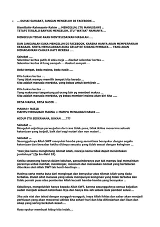 ... DUHAI SAHABAT, JANGAN MENGELUH DI FACEBOOK ...
Bismillahir-Rahmaanir-Rahim ... MENGELUH, ITU MANUSIAWI ..
TETAPI TERLALU BANYAK MENGELUH, ITU “WATAK” NAMANYA …
MENGELUH TIDAK AKAN MENYELESAIKAN MASALAH ….
DAN JANGANLAH SUKA MENGELUH DI FACEBOOK, KARENA HANYA AKAN MEMPERPARAH
KEADAAN. SERTA MENULARKAN AURA GELAP KE SIDANG PEMBACA … YANG AKAN
MEMADAMKAN CAHAYA HATI MEREKA ….
Sahabat ….
Selembar kertas putih di atas meja ... disebut selembar kertas …
Selembar kertas di tong sampah ... disebut sampah …
Beda tempat, beda makna, beda nasib ….
Kita bukan kertas ….
Yang tidak mampu memilih tempat kita berada …
Kita adalah manusia merdeka, yang bebas untuk berhijrah …
Kita bukan kertas ….
Yang maknanya tergantung pd orang lain yg memberi makna …
Kita adalah manusia merdeka, yg bebas memberi makna akan diri kita …..
BEDA MAKNA, BEDA NASIB …
MAKNA= NASIB
MAMPU MENGUBAH MAKNA = MAMPU MENGUBAH NASIB ….
HIDUP ITU SEDERHANA, BUKAN …..???
Sahabat ...
Mengeluh sejatinya perwujudan dari rasa tidak puas, tidak ikhlas menerima sebuah
ketentuan yang terjadi, baik dari segi materi dan non materi ..
Sahabat ...
Sesungguhnya Allah SWT menyukai hamba yang senantiasa bersyukur dengan segala
ketentuan dan bersabar ketika ditimpa sesuatu yang tidak sesuai dengan keinginan ...
“Dan jika kamu menghitung nikmat Allah, niscaya kamu tidak dapat menentukan
jumlahnya” (Qs An-Nahl 18).
Ketika seseorang hanyut dalam keluhan, pancainderanya pun tak mampu lagi memainkan
perannya untuk melihat, mendengar, mencium dan merasakan nikmat yang bertebaran
diberikan oleh Allah SWT tak henti-hentinya ...
Hatinya serta merta buta dari mengingat dan bersyukur atas nikmat Allah yang tiada
terbatas. Itulah sifat manusia yang selalu mempunyai keinginan yang tidak terbatas dan
tidak pernah puas atas pemberian Allah kecuali hamba-hamba yang bersyukur ..
Sebaiknya, mengeluhlah hanya kepada Allah SWT, karena sesungguhnya semua kejadian
sudah menjadi sebuah ketentuan-Nya dan hanya Dia-lah sebaik-baik pemberi solusi ...
Jika ada niat dan tekad dengan sungguh-sungguh, insya Allah ikhlas dan sabar akan menjadi
perhiasan yang akan mewarnai akhlak kita sehari-hari dan kita dihindarkan dari lisan dan
sikap yang sering berkeluh-kesah ...
Rasa syukur membuat hidup kita indah, ..
 