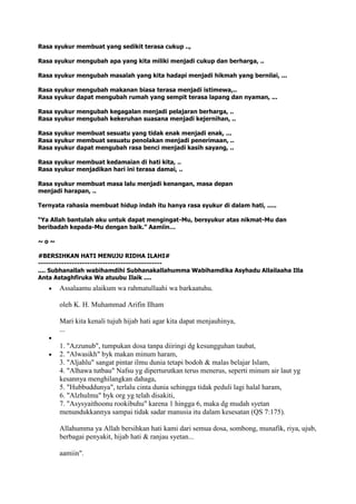 Rasa syukur membuat yang sedikit terasa cukup ..,
Rasa syukur mengubah apa yang kita miliki menjadi cukup dan berharga, ..
Rasa syukur mengubah masalah yang kita hadapi menjadi hikmah yang bernilai, ...
Rasa syukur mengubah makanan biasa terasa menjadi istimewa,..
Rasa syukur dapat mengubah rumah yang sempit terasa lapang dan nyaman, ...
Rasa syukur mengubah kegagalan menjadi pelajaran berharga, ..
Rasa syukur mengubah kekeruhan suasana menjadi kejernihan, ..
Rasa syukur membuat sesuatu yang tidak enak menjadi enak, ...
Rasa syukur membuat sesuatu penolakan menjadi penerimaan, ..
Rasa syukur dapat mengubah rasa benci menjadi kasih sayang, ..
Rasa syukur membuat kedamaian di hati kita, ..
Rasa syukur menjadikan hari ini terasa damai, ..
Rasa syukur membuat masa lalu menjadi kenangan, masa depan
menjadi harapan, ..
Ternyata rahasia membuat hidup indah itu hanya rasa syukur di dalam hati, .....
“Ya Allah bantulah aku untuk dapat mengingat-Mu, bersyukur atas nikmat-Mu dan
beribadah kepada-Mu dengan baik.” Aamiin…
~ o ~
#BERSIHKAN HATI MENUJU RIDHA ILAHI#
------------------------------------------------
.... Subhanallah wabihamdihi Subhanakallahumma Wabihamdika Asyhadu Allailaaha Illa
Anta Astaghfiruka Wa atuubu Ilaik ....
Assalaamu alaikum wa rahmatullaahi wa barkaatuhu.
oleh K. H. Muhammad Arifin Ilham
Mari kita kenali tujuh hijab hati agar kita dapat menjauhinya,
...
1. "Azzunub", tumpukan dosa tanpa diiringi dg kesungguhan taubat,
2. "Alwasikh" byk makan minum haram,
3. "Aljahlu" sangat pintar ilmu dunia tetapi bodoh & malas belajar Islam,
4. "Alhawa tutbau" Nafsu yg diperturutkan terus menerus, seperti minum air laut yg
kesannya menghilangkan dahaga,
5. "Hubbuddunya", terlalu cinta dunia sehingga tidak peduli lagi halal haram,
6. "Alzhulmu" byk org yg telah disakiti,
7. "Asysyaithoonu rookibuhu" karena 1 hingga 6, maka dg mudah syetan
menundukkannya sampai tidak sadar manusia itu dalam kesesatan (QS 7:175).
Allahumma ya Allah bersihkan hati kami dari semua dosa, sombong, munafik, riya, ujub,
berbagai penyakit, hijab hati & ranjau syetan...
aamiin".
 