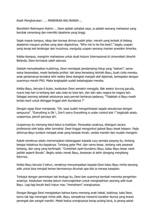 Kisah Mengharukan : ... MANDIKAN AKU BUNDA ...
Bismillahir-Rahmaanir-Rahim ... Dewi adalah sahabat saya, ia adalah seorang mahasiswi yang
berotak cemerlang dan memiliki idealisme yang tinggi.
Sejak masuk kampus, sikap dan konsep dirinya sudah jelas: meraih yang terbaik di bidang
akademis maupun profesi yang akan digelutinya. ”Why not to be the best?,” begitu ucapan
yang kerap kali terdengar dari mulutnya, mengutip ucapan seorang mantan presiden Amerika.
Ketika Kampus, mengirim mahasiswa untuk studi Hukum Internasional di Universiteit Utrecht-
Belanda, Dewi termasuk salah satunya.
Setelah menyelesaikan kuliahnya, Dewi mendapat pendamping hidup yang ”selevel”; sama-
sama berprestasi, meski berbeda profesi. tak lama berselang lahirlah Bayu, buah cinta mereka,
anak pertamanya tersebut lahir ketika Dewi diangkat manjadi staf diplomat, bertepatan dengan
suaminya meraih PhD. Maka lengkaplah sudah kebahagiaan mereka.
Ketika Bayu, berusia 6 bulan, kesibukan Dewi semakin menggila. Bak seekor burung garuda,
nyaris tiap hari ia terbang dari satu kota ke kota lain, dan dari satu negara ke negara lain.
Sebagai seorang sahabat setulusnya saya pernah bertanya padanya, “Tidakkah si Bayu masih
terlalu kecil untuk ditinggal-tinggal oleh ibundanya ?”
Dengan sigap Dewi menjawab, “Oh, saya sudah mengantisipasi segala sesuatunya dengan
sempurna”. “Everything is OK !, Don’t worry Everything is under control kok !” begitulah selalu
ucapannya, penuh percaya diri.
Ucapannya itu memang betul-betul ia buktikan. Perawatan anaknya, ditangani secara
profesional oleh baby sitter termahal. Dewi tinggal mengontrol jadwal Bayu lewat telepon. Pada
akhirnya Bayu tumbuh menjadi anak yang tampak lincah, cerdas mandiri dan mudah mengerti.
Kakek-neneknya selalu memompakan kebanggaan kepada cucu semata wayang itu, tentang
betapa hebatnya ibu-bapaknya. Tentang gelar Phd. dan nama besar, tentang naik pesawat
terbang, dan uang yang berlimpah. “Contohlah ayah-bundamu Bayu, kalau Bayu besar nanti
jadilah seperti Bunda”. Begitu selalu nenek Bayu, berpesan di akhir dongeng menjelang
tidurnya.
Ketika Bayu berusia 5 tahun, neneknya menyampaikan kepada Dewi kalau Bayu minta seorang
adik untuk bisa menjadi teman bermainnya dirumah apa bila ia merasa kesepian.
Terkejut dengan permintaan tak terduga itu, Dewi dan suaminya kembali meminta pengertian
anaknya. Kesibukan mereka belum memungkinkan untuk menghadirkan seorang adik buat
Bayu. Lagi-lagi bocah kecil inipun mau ”memahami” orangtuanya.
Dengan Bangga Dewi mengatakan bahwa kamu memang anak hebat, buktinya, kata Dewi,
kamu tak lagi merengek minta adik. Bayu, tampaknya mewarisi karakter ibunya yang bukan
perengek dan sangat mandiri. Meski kedua orangtuanya kerap pulang larut, ia jarang sekali
 