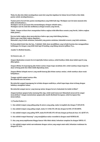 Maka itu jika kita tidak mendapatkan suatu hal yang kita inginkan itu bukan berarti bahwa kita tidak
pantas untuk mendapatkannya...
Namun justru berarti kita pantas mendapatkan yang lebih baik lagi. Meskipun saat ini mata manusia kita
tidak memahaminya...
Meskipun saat itu perasaan kita memandangnya dengan sebelah mata...
Meskipun saat itu otak kita melihatnya.sebagai sesuatu yang buruk..
Tidak...Jangan terburu buru mengatakan bahwa engkau telah diberikan sesuatu yang buruk...bahwa engkau
tidak pantas...
Karena kelak engkau akan menyadarinya bahwa apa yang telah hilang darimu...
Bahwa apa yang tidak engkau dapatkan...
Bukanlah yang terbaik untukmu, bukanlah yang pantas untukmu, bukanlah sesuatu yang baik untukmu..
Perbanyaklah bekal dan doa'mu...Yakinlah Allah akan memilihkan yang terbaik buatmu dan menggantikan
kehilangan itu dengan yang lebih baik lagi di banding yang hilang menurut pilihan-Nya..
Aamiin Ya Robbal'alamiin...
TUNGGULAH…!!!
Jangan dipaksakan sesuatu itu terwujud jika belum saatnya, sebab hasilnya tidak akan indah seperti yang
diharapkan.
Jangan dibuka itu kepompong jika belum saatnya kupu-kupu membuka diri, sebab nantinya kupu-kupu itu
akan terbang jatuh dan tidak indah dipandang mata.
Jangan dibuka kelopak mawar yang masih kuncup jika belum saatnya mekar, sebab nantinya akan rusak
kelopaknya.
Tunggu sajalah sampai saatnya tiba.
Bersabarlah atas itu semua.
Bersabarlah sampai kepompong itu terbuka dengan sendirinya, sebab kupu-kupu akan terbang dengan
indahnya menghiasi taman.
Bersabarlah sampai mawar yang kuncup mekar dengan berseri, bukankah itu indah terlihat?
Jangan katakan apapun kalau memang blm siap, sebab nanti menyesal. Bukankah menyesal itu sangat
menyakitkan? Jangan memutuskan apapun jika masih diselimuti keraguan, sebab keraguan bisa
menyesatkan.
=|[ Nasehat Kubur ]|=-
1. Aku adalah tempat yang paling gelap di antara yang gelap, maka terangilah aku dengan TAHAJUD.
2. Aku adalah tempat yang paling sempit, maka LUASKANLAH aku dengan berSILATURAHIM.
3. Aku adalah tempat yang paling SEPI, maka RAMAIKANLAH aku dengan perbanyak baca AL-QUR'AN.
4. Aku adalah tempat binatang" yang menjijikkan maka racunilah ia dengan amal SEDEKAH.
5. Aku yang menyempitkanmu hingga hancur bila tidak sholat, bebaskan sempitan itu dengan SHOLAT.
6. Aku adalah tempat untuk merendammu dengan cairan yang sangat amat sakit, bebaskan rendaman itu
dengan PUASA.
 