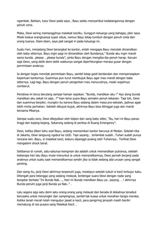 ngambek. Bahkan, tutur Dewi pada saya , Bayu selalu menyambut kedatangannya dengan
penuh ceria.
Maka, Dewi sering memanggilnya malaikat kecilku. Sungguh keluarga yang bahagia, pikir saya.
Meski kedua orangtuanya super sibuk, namun Bayu tetap tumbuh dengan penuh cinta dari
orang tuanya. Diam-diam, saya jadi sangat iri pada keluarga ini.
Suatu hari, menjelang Dewi berangkat ke kantor, entah mengapa Bayu menolak dimandikan
oleh baby sitternya. Bayu ingin pagi ini dimandikan oleh Bundanya,” Bunda aku ingin mandi
sama bunda…please. ..please bunda”, pinta Bayu dengan mengiba-iba penuh harap. Karuan
saja Dewi, yang detik demi detik waktunya sangat diperhitungkan merasa gusar dengan
permintaan anaknya.
Ia dengan tegas menolak permintaan Bayu, sambil tetap gesit berdandan dan mempersiapkan
keperluan kantornya. Suaminya pun turut membujuk Bayu agar mau mandi dengan baby
sitternya. Lagi-lagi, Bayu dengan penuh pengertian mau menurutinya, meski wajahnya
cemberut.
Peristiwa ini terus berulang sampai hampir sepekan. “Bunda, mandikan aku !” Ayo dong bunda
mandikan aku sekali ini saja…?” kian lama suara Bayu semakin penuh tekanan. Tapi toh, Dewi
dan suaminya berpikir, mungkin itu karena Bayu sedang dalam masa pra-sekolah, jadinya agak
lebih minta perhatian. Setelah dibujuk-bujuk, akhirnya Bayu bisa ditinggal juga dan mandi
bersama Mbanya.
Sampai suatu sore, Dewi dikejutkan oleh telpon dari sang baby sitter, “Bu, hari ini Bayu panas
tinggi dan kejang-kejang. Sekarang sedang di periksa di Ruang Emergency”.
Dewi, ketika diberi tahu soal Bayu, sedang meresmikan kantor barunya di Medan. Setelah tiba
di Jakarta, Dewi langsung ngebut ke UGD. Tapi sayang… terlambat sudah…Tuhan sudah punya
rencana lain. Bayu, si malaikat kecil, keburu dipanggil pulang oleh Tuhannya.. Terlihat Dewi
mengalami shock berat.
Setibanya di rumah, satu-satunya keinginan dia adalah untuk memandikan putranya, setelah
bebarapa hari lalu Bayu mulai menuntut ia untuk memandikannya, Dewi pernah berjanji pada
anaknya untuk suatu saat memandikannya sendiri jika ia tidak sedang ada urusan yang sangat
penting.
Dan siang itu, janji Dewi akhirnya terpenuhi juga, meskipun setelah tubuh si kecil terbujur kaku.
Ditengah para tetangga yang sedang melayat, terdengar suara Dewi dengan nada yang
bergetar berkata “Ini Bunda Nak…., Hari ini Bunda mandikan Bayu ya…sayang. …! akhirnya
Bunda penuhi juga janji Bunda ya Nak..” .
Lalu segera saja satu demi satu orang-orang yang melayat dan berada di dekatnya tersebut
berusaha untuk menyingkir dari sampingnya, sambil tak kuasa untuk menahan tangis mereka.
Ketika tanah merah telah mengubur jasad si kecil, para pengiring jenazah masih berdiri
mematung di sisi pusara sang Malaikat Kecil. .
 