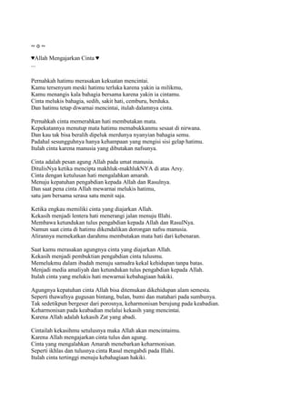 ~ o ~
♥Allah Mengajarkan Cinta ♥
...
Pernahkah hatimu merasakan kekuatan mencintai.
Kamu tersenyum meski hatimu terluka karena yakin ia milikmu,
Kamu menangis kala bahagia bersama karena yakin ia cintamu.
Cinta melukis bahagia, sedih, sakit hati, cemburu, berduka.
Dan hatimu tetap diwarnai mencintai, itulah dalamnya cinta.
Pernahkah cinta memerahkan hati membutakan mata.
Kepekatannya menutup mata hatimu memabukkanmu sesaat di nirwana.
Dan kau tak bisa beralih dipeluk merdunya nyanyian bahagia semu.
Padahal sesungguhnya hanya kehampaan yang mengisi sisi gelap hatimu.
Itulah cinta karena manusia yang dibutakan nafsunya.
Cinta adalah pesan agung Allah pada umat manusia.
DitulisNya ketika mencipta makhluk-makhlukNYA di atas Arsy.
Cinta dengan ketulusan hati mengalahkan amarah.
Menuju kepatuhan pengabdian kepada Allah dan Rasulnya.
Dan saat pena cinta Allah mewarnai melukis hatimu,
satu jam bersama serasa satu menit saja.
Ketika engkau memiliki cinta yang diajarkan Allah.
Kekasih menjadi lentera hati menerangi jalan menuju Illahi.
Membawa ketundukan tulus pengabdian kepada Allah dan RasulNya.
Namun saat cinta di hatimu dikendalikan dorongan nafsu manusia.
Alirannya memekatkan darahmu membutakan mata hati dari kebenaran.
Saat kamu merasakan agungnya cinta yang diajarkan Allah.
Kekasih menjadi pembuktian pengabdian cinta tulusmu.
Memelukmu dalam ibadah menuju samudra kekal kehidupan tanpa batas.
Menjadi media amaliyah dan ketundukan tulus pengabdian kepada Allah.
Itulah cinta yang melukis hati mewarnai kebahagiaan hakiki.
Agungnya kepatuhan cinta Allah bisa ditemukan dikehidupan alam semesta.
Seperti thawafnya gugusan bintang, bulan, bumi dan matahari pada sumbunya.
Tak sedetikpun bergeser dari porosnya, keharmonisan berujung pada keabadian.
Keharmonisan pada keabadian melalui kekasih yang mencintai.
Karena Allah adalah kekasih Zat yang abadi.
Cintailah kekasihmu setulusnya maka Allah akan mencintaimu.
Karena Allah mengajarkan cinta tulus dan agung.
Cinta yang mengalahkan Amarah menebarkan keharmonisan.
Seperti ikhlas dan tulusnya cinta Rasul mengabdi pada Illahi.
Itulah cinta tertinggi menuju kebahagiaan hakiki.
 