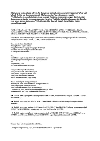 Allohumma inni asalukal „afiyah fid dunya wal akhiroh. Allahumma inni asalukal „afwa wal
„afiyah fi diini wa dunyaya wa mali. Allohummastur „auroti wa amin rou‟ati.
“Ya Allah, aku mohon kebaikan dunia akhirat, Ya Allah, aku mohon ampun dan kebaikan
dalam agama, dunia, keluarga, dan, dan hartaku. Ya Allah, tutuplah aibku dan berilah aku
rasa aman semua ketakutan.”(HR. Ahmad, Abu Dawud, Nasa'i, Ibnu Majah. Hakim
mensahihkannya)
"KALAU ADA YANG TIDAK MENYUKAI ATAU MEMBENCI KAMU, ITU PERKARA BIASA,
JANGAN DIMASUKIN KE HATI, KARENA HIDUP INI BUKAN UNTUK MEMBAHAGIAKAN SEMUA
ORANG, TETAPI UNTUK MENTAATI PERINTAH TUHAN"
Inna sholati wanusuki wamahyaya wamamati lillahi robbil „aalamiin" (sesungguhnya sholatku, ibadahku,
hidup dan matiku hanya untuk ALLAH, Tuhan seluruh alam)
Ibu... kau berlian dihati kami
Relung hatimu begitu indah
Hingga kami tak sanggup menggapai dalamnya
Derai air matamu menguntai sebuah harap
Di setiap sholat malammu
Ibu...
Kami hanya ingin menjadi sebuah impian untukmu
Membopong semua mimpimu dalam pundak kami
Ibu...
Jangan benci kami
jika kami membuatmu menangis.
Yang indah hanyalah sementara
Yang abadi adalah sebuah kenangan
Yang ikhlas hanya dari dalam hati
Yang tulus adalah dari sanubari
Bukan mudah mencari yang hilang
Bukan mudah pula mengejar impian
Namunjauh lebih susah bila harus mempertahankan
Yang tergenggam bisa saja terlepas
Yang terikat terkadang juga membelenggu
"Jika engkau tidak dapat memiliki apa yang engkau sukai,
Maka sukailah apa yang engkau miliki sekarang "
••► Jadilah HAWA yang TINGGI dengan DIDIKAN AGAMA, merendah diri dengan AKHLAK TERPUJI
dan BAIK HATI..
••► Jadilah hawa yang MENJAGA AURAT dan MARUAH DIRI dari sewenang-wenangnya dilihat
AJNABI..
••► Jadilah hawa yang sentiasa HAUS akan ILMU NASIHAT dan TEGURAN sebagai persiapan menjadi
HAWA YANG SOLEHAH untuk seseorang yang SAH bergelar SUAMI..
••► Jadilah juga seorang hawa yang mampu menjadi ANAK, IBU DAN ISTERI yang SOLEHAH serta
HAMBA ALLAH yang BERIMAN dan BERTAQWA seperti yang diidamkan oleh ADAM..
Dengan siapa kita bergaul, itulah sifat kita.
1. Bergaul dengan orang kaya, akan bertambah kecintaan kepada harta
 