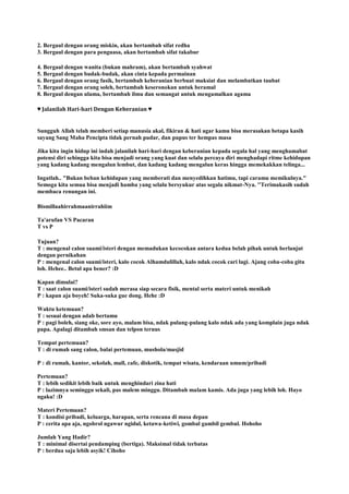 2. Bergaul dengan orang miskin, akan bertambah sifat redha
3. Bergaul dengan para penguasa, akan bertambah sifat takabur
4. Bergaul dengan wanita (bukan mahram), akan bertambah syahwat
5. Bergaul dengan budak-budak, akan cinta kepada permainan
6. Bergaul dengan orang fasik, bertambah keberanian berbuat maksiat dan melambatkan taubat
7. Bergaul dengan orang soleh, bertambah keseronokan untuk beramal
8. Bergaul dengan ulama, bertambah ilmu dan semangat untuk mengamalkan agama
♥ Jalanilah Hari-hari Dengan Keberanian ♥
Sungguh Allah telah memberi setiap manusia akal, fikiran & hati agar kamu bisa merasakan betapa kasih
sayang Sang Maha Pencipta tidak pernah pudar, dan pupus ter hempas masa
Jika kita ingin hidup ini indah jalanilah hari-hari dengan keberanian kepada segala hal yang menghamabat
potensi diri sehingga kita bisa menjadi orang yang kuat dan selalu percaya diri menghadapi ritme kehidupan
yang kadang kadang mengalun lembut, dan kadang kadang mengalun keras hingga memekakkan telinga...
Ingatlah.. "Bukan beban kehidupan yang memberati dan menyedihkan hatimu, tapi caramu memikulnya."
Semoga kita semua bisa menjadi hamba yang selalu bersyukur atas segala nikmat-Nya. ''Terimakasih sudah
membaca renungan ini.
Bismillaahirrahmaanirrahiim
Ta'arufan VS Pacaran
T vs P
Tujuan?
T : mengenal calon suami/isteri dengan memadukan kecocokan antara kedua belah pihak untuk berlanjut
dengan pernikahan
P : mengenal calon suami/isteri, kalo cocok Alhamdulillah, kalo ndak cocok cari lagi. Ajang coba-coba gitu
loh. Hehee.. Betul apa bener? :D
Kapan dimulai?
T : saat calon suami/isteri sudah merasa siap secara fisik, mental serta materi untuk menikah
P : kapan aja boyeh! Suka-suka gue dong. Hehe :D
Waktu ketemuan?
T : sesuai dengan adab bertamu
P : pagi boleh, siang oke, sore ayo, malam bisa, ndak pulang-pulang kalo ndak ada yang komplain juga ndak
papa. Apalagi ditambah smsan dan telpon teruus
Tempat pertemuan?
T : di rumah sang calon, balai pertemuan, mushola/masjid
P : di rumah, kantor, sekolah, mall, cafe, diskotik, tempat wisata, kendaraan umum/pribadi
Pertemuan?
T : lebih sedikit lebih baik untuk menghindari zina hati
P : lazimnya seminggu sekali, pas malem minggu. Ditambah malam kamis. Ada juga yang lebih loh. Hayo
ngaku! :D
Materi Pertemuan?
T : kondisi pribadi, keluarga, harapan, serta rencana di masa depan
P : cerita apa aja, ngobrol ngawur ngidul, ketawa-ketiwi, gombal gambil gembul. Hohoho
Jumlah Yang Hadir?
T : minimal disertai pendamping (bertiga). Maksimal tidak terbatas
P : berdua saja lebih asyik! Cihoho
 