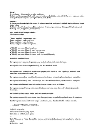 Biaya?
T : secukupnya dalam rangka menghormati tamu
P : kalo ada biaya, ngapel. Kalo ndak ada, cari pinjeman. Beli ini itu untuk si Doi. Plus bawa makanan untuk
narik perhatian keluarganya (emang tali ditarik-tarik. Hehe)
Lamanya?
T : ketika sudah tidak ada lagi keraguan di kedua belah pihak, lebih cepat lebih baik. Ketika informasi sudah
dirasa cukup
P : bisa 3 bulan, 6 bulan, setahun, 2 tahun, bahkan 10 tahun. Apa coba yang dibanggain? Rugi waktu, rugi
hati, rugi biaya, rugi pikiran, dan rugi iman
Jadi, pilih ta'arufan atau pacaran nih?
Silahkan renungkan!
"Buang jauh-jauh rasa putus asa itu....
Buang jauh-jauh rasa kecewa itu....
Buang jauh-jauh rasa sedih itu....
Buang jauh-jauh rasa keseorangan itu....
✔ Ukirlah senyuman dikala kesepian...
✔ Ukirlah senyuman dikala air mata bercucuran...
✔ Ukirlah senyuman dikala dirasakan diri lelah...
✔ Ukirlah senyuman dikala dirasakan kasih-Nya melebihi segala.
Bismillahirrahmanirrahiim..
Barangsiapa merasa cukup.dengan apa yang telah diberikan Allah, maka dia kaya..
Barangsiapa suka memandang harta orang lain, dia akan mati miskin..
Barangsiapa tidak redha (tidak rela) dengan apa yang telah diberikan Allah kepadanya, maka dia telah
menentang keputusanNya (qadha‟Nya)..
Barangsiapa memandang remeh kesalahannya, maka dia akan memandang besar.kesalahan orang lain..
Barangsiapa memandang besar kesalahannya, maka dia akan memandang remeh kesalahan orang lain..
Barangsiapa membuka aib orang lain, maka aib keturunannya akan tersingkap..
Barangsiapa menggali lubang untuk mencelakakan saudaranya, maka dia sendiri akan terjerumus ke
dalamnya..
Barangsiapa bergaul dengan ulama, maka dia akan dimuliakan..
Barangsiapa memasuki tempat-tempat biasa dikunjungi orang-orang bodoh, maka dia akan direndahkan..
Dan barangsiapa memasuki tempat-tempat kemaksiatan,maka dia akan dituduh berbuat maksiat..
--- ... BAGI YANG SULIT TIDUR ... ---
Cobalah berwudhu.
Lalu sholat 2 rakaat yang bagus.
Lalu baca al fatihah, ayat qursy,
...
Lalu Al ikhlas, al Falaq, dan an Nas tiupkan ke telapak kedua tangan lalu usapkan ke seluruh
tubuh.
Kalau bisa 3 kali
 