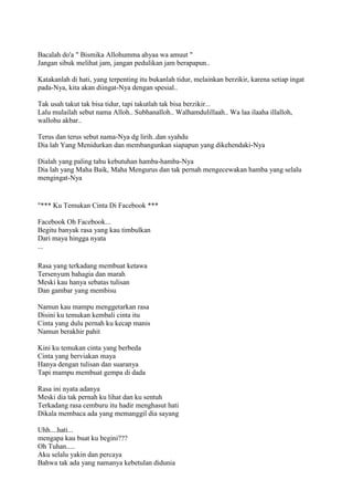 Bacalah do'a " Bismika Allohumma ahyaa wa amuut "
Jangan sibuk melihat jam, jangan pedulikan jam berapapun..
Katakanlah di hati, yang terpenting itu bukanlah tidur, melainkan berzikir, karena setiap ingat
pada-Nya, kita akan diingat-Nya dengan spesial..
Tak usah takut tak bisa tidur, tapi takutlah tak bisa berzikir...
Lalu mulailah sebut nama Alloh.. Subhanalloh.. Walhamdulillaah.. Wa laa ilaaha illalloh,
wallohu akbar..
Terus dan terus sebut nama-Nya dg lirih..dan syahdu
Dia lah Yang Menidurkan dan membangunkan siapapun yang dikehendaki-Nya
Dialah yang paling tahu kebutuhan hamba-hamba-Nya
Dia lah yang Maha Baik, Maha Mengurus dan tak pernah mengecewakan hamba yang selalu
mengingat-Nya
"*** Ku Temukan Cinta Di Facebook ***
Facebook Oh Facebook...
Begitu banyak rasa yang kau timbulkan
Dari maya hingga nyata
...
Rasa yang terkadang membuat ketawa
Tersenyum bahagia dan marah
Meski kau hanya sebatas tulisan
Dan gambar yang membisu
Namun kau mampu menggetarkan rasa
Disini ku temukan kembali cinta itu
Cinta yang dulu pernah ku kecap manis
Namun berakhir pahit
Kini ku temukan cinta yang berbeda
Cinta yang berviakan maya
Hanya dengan tulisan dan suaranya
Tapi mampu membuat gempa di dada
Rasa ini nyata adanya
Meski dia tak pernah ku lihat dan ku sentuh
Terkadang rasa cemburu itu hadir menghasut hati
Dikala membaca ada yang memanggil dia sayang
Uhh....hati...
mengapa kau buat ku begini???
Oh Tuhan.....
Aku selalu yakin dan percaya
Bahwa tak ada yang namanya kebetulan didunia
 