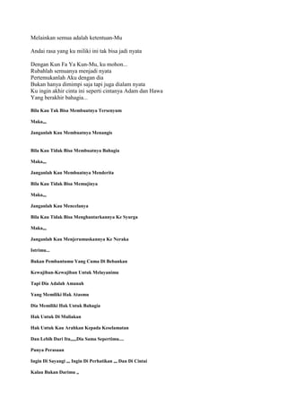 Melainkan semua adalah ketentuan-Mu
Andai rasa yang ku miliki ini tak bisa jadi nyata
Dengan Kun Fa Ya Kun-Mu, ku mohon...
Rubahlah semuanya menjadi nyata
Pertemukanlah Aku dengan dia
Bukan hanya dimimpi saja tapi juga dialam nyata
Ku ingin akhir cinta ini seperti cintanya Adam dan Hawa
Yang berakhir bahagia...
Bila Kau Tak Bisa Membuatnya Tersenyum
Maka,,,
Janganlah Kau Membuatnya Menangis
Bila Kau Tidak Bisa Membuatnya Bahagia
Maka,,,
Janganlah Kau Membuatnya Menderita
Bila Kau Tidak Bisa Memujinya
Maka,,,
Janganlah Kau Mencelanya
Bila Kau Tidak Bisa Menghantarkannya Ke Syurga
Maka,,,
Janganlah Kau Menjerumuskannya Ke Neraka
Istrimu...
Bukan Pembantumu Yang Cuma Di Bebankan
Kewajiban-Kewajiban Untuk Melayanimu
Tapi Dia Adalah Amanah
Yang Memiliki Hak Atasmu
Dia Memiliki Hak Untuk Bahagia
Hak Untuk Di Muliakan
Hak Untuk Kau Arahkan Kepada Keselamatan
Dan Lebih Dari Itu,,,,,Dia Sama Sepertimu....
Punya Perasaan
Ingin Di Sayangi ,,, Ingin Di Perhatikan ,,, Dan Di Cintai
Kalau Bukan Darimu ,,
 
