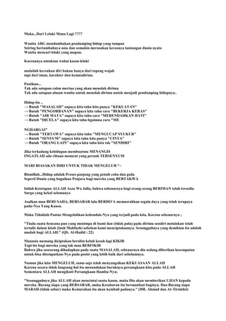 Maka...Dari Lelaki Mana Lagi ????
Wanita ABG mendambakan pendamping hidup yang tampan
Seiring bertambahnya usia dan semakin merasakan kerasnya tantangan dunia nyata
Wanita mencari lelaki yang mapan.
Karenanya untukmu wahai kaum lelaki
mulailah kerenkan diri bukan hanya dari topeng wajah
tapi dari iman, karakter dan kemandirian.
Pastikan...
Tak ada satupun calon mertua yang akan menolak dirimu
Tak ada satupun alasan wanita untuk menolak dirimu untuk menjadi pendamping hidupnya..
Hidup itu ..
→ Butuh "MASALAH" supaya kita tahu kita punya "KEKUATAN"
→ Butuh "PENGORBANAN" supaya kita tahu cara "BEKERJA KERAS"
→ Butuh "AIR MATA" supaya kita tahu cara "MERENDAHKAN HATI"
→ Butuh "DICELA" supaya kita tahu bgaimna cara "ME
NGHARGAI"
→ Butuh "TERTAWA" supaya kita tahu "MENGUCAP SYUKUR"
→ Butuh "SENYUM" supaya kita tahu kita punya "CINTA"
→ Butuh "ORANG LAIN" supaya kita tahu kita tak "SENDIRI"
Jika terkadang kehidupan membuatmu MENANGIS
INGATLAH ada ribuan moment yang pernah TERSENYUM
MARI BIASAKAN DIRI UNTUK TIDAK MENGELUH *~
Bismillah...Hidup adalah Proses panjang yang penuh coba dan goda
Seperti Dunia yang bagaikan Penjara bagi mereka yang BERTAKWA
Inilah Ketetapan ALLAH Azza Wa Jalla, bahwa sebenarnya bagi orang-orang BERIMAN telah tersedia
Surga yang kekal selamanya
Asalkan mau BERUSAHA, BERSABAR lalu BERDO'A memasrahkan segala daya yang telah terupaya
pada-Nya Yang Kuasa.
Maka Tidaklah Pantas Mengeluhkan kehendak-Nya yang terjadi pada kita, Karena sebenarnya ;
"Tiada suatu bencana pun yang menimpa di bumi dan (tidak pula) pada dirimu sendiri melainkan telah
tertulis dalam kitab (lauh Mahfuzh) sebelum kami menciptakannya. Sesungguhnya yang demikian itu adalah
mudah bagi ALLAH." (QS. Al-Hadid : 22)
Manusia memang diciptakan bersifat keluh kesah lagi KIKIR
Tapi itu bagi mereka yang tak mau BERFIKIR
Bahwa jika seseorang dihadapkan pada suatu MASALAH, sebenarnya dia sedang diberikan kesempatan
untuk bisa ditempatkan-Nya pada posisi yang lebih baik dari sebelumnya.
Namun jika kita MENGELUH, sama saja telah menyangsikan KEKUASAAN ALLAH
Karena secara tidak langsung hal itu menandakan buruknya persangkaan kita pada ALLAH
Sementara ALLAH mengikuti Persangkaan Hamba-Nya;
"Sesungguhnya jika ALLAH akan mencintai suatu kaum, maka Dia akan memberikan UJIAN kepada
mereka. Barang siapa yang BERSABAR, maka Kesabaran itu bermanfaat baginya. Dan Barang siapa
MARAH (tidak sabar) maka Kemarahan itu akan kembali padanya." (HR. Ahmad dan At-Tirmidzi)
 