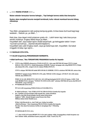 ... === MAKNA SYUKUR === ...
Bukan sekedar bersyukur karena bahagia .. Tapi bahagia karena selalu bisa bersyukur
Syukur akan mengikat karunia menjadi ternikmati, kufur nikmat membuat karunia hilang
nikmatnya
...
Yaa Allah, pengeeeennn dah pulang kampung gratis, & bisa bawa duit buat bagi-bagi
sedekah... Kabulin ya, ya Allah...".
Kalo bisa, bisa dapet mobil pinjeman gratis nih... Lebih keren lagi, kalo bisa punya
sendiri mobilnya. Engkau Maha Kaya ya Allah...
InsyaAllah dah, saya bakal rajinin shalat berjamaah, ga ketinggalan takbir I imam
+sunnah-sunnahnya... (Sambil dibuktiin/dijalanin).
InsyaAllah kalo udah Engkau kasih, saya ga bakal lupa dah. InsyaAllah. Ga bakal
ninggalin & tetep nge rajinin...
♥ ♥ RAIHLAH CITA CITA..
♥ ♥ ALLAH tergantung PERSANGKAAN HAMBANYA.
♥ Allah berfirman, “Aku TERGANTUNG PRASANGKA hamba-Ku kepada-
...
CINTA dan JODOH sebenarnya TIADA KAITAN. Ada yang MENIKAH tanpa CINTA tetapi
KEKAL SELAMANYA. Itulah dinamakan JODOH. Namun, mengapa ada yang BERCINTA (Tidak
ada dalam ISLAM) , tetapi GAGAL dalam PERKAWINAN.
CINTA selepas MENIKAH itulah DINAMAKAN JODOH. CINTA sebelum MENIKAH, antara dua.
SEHEBAT apapun kamu MERANCANG, jika TIDAK SAMA dengan ATURAN ALLAH, kamu
TIDAK akan BERSATU.
PERCAYALAH. HEBATNYA KUASA ALLAH lagi daripada RANCANGAN kamu. JADI, TAK
usah BERBANGGA dengan "TEMAN WANITA/LELAKI" sebelum MENIKAH karna dia BUKAN
MILIKMU yang SAH lagi.:')
♥ ♥ RAIHLAH CITA CITA..
♥ ♥ ALLAH tergantung PERSANGKAAN HAMBANYA.
♥ Allah berfirman, “Aku TERGANTUNG PRASANGKA hamba-Ku kepada-
Ku. Apabila ia berprasangka baik kepada-Ku, maka kebaikan
baginya, dan bila berprasangka buruk maka keburukan
baginya.” (HR. Ahmad dengan sanad hasan dan Ibnu
Hibban dalam kitab Shahih-nya).
♥ Dari Abû Hurairah ra., dari Nabi saw; beliau bersabda:
Allah berfirman, “Aku tergantung PRASANGKA hamba-Ku kepada-
Ku dan Aku akan bersamanya ketika ia mengingat-Ku.” (Mutafaq
„alaih).
♥ ♥ HINDARI PUTUS ASA.
~~''...dan JANGAN kamu BERPUTUS ASA dari rahmat Allah. Sesungguhnya tiada berputus asa
dari rahmat Allah, melainkan kaum yang kafir. (TQS. Yusuf [12]: 87)
 