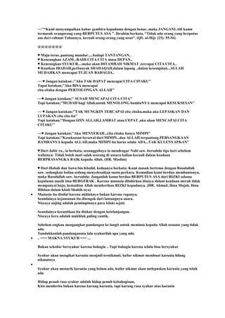 ~~''“Kami menyampaikan kabar gembira kepadamu dengan benar, maka JANGANLAH kamu
termasuk orangorang yang BERPUTUS ASA ”. Ibrahim berkata, “Tidak ada orang yang berputus
asa dari rahmat Tuhannya, kecuali orang-orang yang sesat”. (QS. al-Hijr [15]: 55-56)
@@@@@@@
♥ Maju terus..pantang mundur.....hadapi TANTANGAN..
♥ Kencangkan AZAM...RAIH CITA CITA masa DEPAN..
♥ Kencangkan SYUKUR....maka akan DITAMBAH NIKMAT ,tercapai CITA CITA..
♥ Kuatkan IBADAH,perbanyak SHADAQAH,dalam lapang ..dalam kesempitan...ALLAH
MUDAHKAN mencapai TUJUAN BAHAGIA..
~~ ♥ Jangan katakan ;''Aku TAK DAPAT mencapai CITA CITAKU''
Tapai katakan;''Aku BISA mencapai
cita citaku dengan PERTOLONGAN ALLAH''
~~♥ Jangan katakan;'' SUSAH MENCAPAI CITA CITA''
Tapi katakan;''MUDAH bagi Allah,untuk MENOLONG hambaNYA mencapai KESUKSESAN''
~~ ♥ Jangan katakan;''TAK MUNGKIN TERCAPAI cita citaku,maka aku LEPASKAN DAN
LUPAKAN cita cita itu''
Tapi katakan;''Dengan IZIN ALLAH,LAMBAT atau CEPAT ,aku akan MENCAPAI CITA
CITAKU''
~~♥ Jangan katakan;''Aku MENYERAH...cita citaku hanya MIMPI''
Tapi katakan;''Kesuksesan berawal dari MIMPI...dan ALLAH tergantung PERSANGKAAN
HAMBANYA kepada ALLAH,maka MIMPI itu harus selalu ADA...TAK KULENYAPKAN''
♥ Dari Jabir ra., ia berkata; sesungguhnya ia mendengar Nabi saw. bersabda tiga hari sebelum
wafatnya: Tidak boleh mati salah seorang di antara kalian kecuali dalam keadaan
BERPRASANGKA BAIK kepada Allah. (HR. Muslim)
♥ Dari Habah dan Sawa bin Khalid, keduanya berkata; Kami masuk bertemu dengan Rasulullah
saw. sedangkan beliau sedang menyelesaikan suatu perkara. Kemudian kami berdua membantunya,
maka Rasulullah saw. bersabda: Janganlah kamu berdua BERPUTUS ASA dari RIZKI selama
kepalamu masih bisa BERGERAK . Karena manusia dilahirkan ibunya dalam keadaan merah tidak
mempunyai baju, kemudian Allah memberikan RIZKI kepadanya. (HR. Ahmad, Ibnu Majah, Ibnu
Hibban dalam kitab Shahih-nya)
Manusia itu dinilai karena akhlaknya bukan karena rupanya.
Seandainya kejantanan itu ditengok dari lantangnya suara.
Niscaya anjing adalah pemimpinnya para lelaki sejati.
Seandainya kecantikan itu diukur dengan ketelanjangan.
Niscaya kera adalah makhluk paling cantik.
Sebelum engkau mengangkat pandangan ke langit untuk meminta kepada Allah sesuatu yang tidak
ada.
Tundukkanlah pandanganmu lalu syukurilah apa yang ada.
.. === MAKNA SYUKUR === ...
Bukan sekedar bersyukur karena bahagia .. Tapi bahagia karena selalu bisa bersyukur
Syukur akan mengikat karunia menjadi ternikmati, kufur nikmat membuat karunia hilang
nikmatnya
Syukur akan menarik karunia yang belum ada, kufur nikmat akan melepaskan karunia yang telah
ada
Hidup penuh rasa syukur adalah hidup penuh kebahagiaan,
Kita menderita bukan karena kurang karunia, tapi kurang rasa syukur atas karunia
 