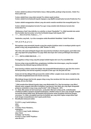 Syukur adalah keyakinan di hati bahwa hanya Allah pemilik, pembagi setiap karunia.. Selain-Nya
hanya jalan saja
Syukur adalah lisan yang selalu memuji-Nya dalam segala keadaan
Syukur adalah berterimakasih kepada siapapun yang dipilih menjadi jalan karunia Pemberian-Nya
Syukur adalah menggunakan nikmat yang ada untuk semakin mendekat dan mengabdi pada-Nya
Syukur adalah menampakan karunia-Nya agar orang semakin tahu Keluasan karunia dan
kemurahan-Nya
Allohumma a'innii 'alaa dzikrika wa syukrika wa husni 'ibaadatika" Ya Allah bantulah aku untuk
bisa berdzikir dan bersyukur serta bisa beribadah dengan baik kepada-Mu"
=== ... MULTI LEVEL PAHALA ... ===
Sahabatku yang baik.. Ayo kita renungkan sabda Rasululloh Shalallohu 'Alaihi Wasallam
Barangsiapa yang menunjuki kepada orang lain amalan kebaikan maka ia mendapat pahala seperti
pahala orang yang mengamalkannya. (HR. Muslim No 1893)
Mari kita raih amal melimpah dengan ikut menyebarkan kebaikan sekecil apapun, pasti tidak akan
ada yang luput dari pengetahuan-Nya juga tidak akan lepas dari semua perhitungan dan balasan-
Nya...
=== ... MENGAMBIl HIKMAH ... ===
Sesungguhnya setiap orang yang kita jumpai adalah bagian dari cara-Nya mendidik kita
Karena setiap orang memiliki ilmu, pengalaman, kelebihan dan kekurangan, yang bisa menjadi
ladang ilmu dan hikmah bagi perubahan diri kita
Kata kuncinya niatkan untuk bisa belajar dan mengambil hikmah/pelajaran agar kita bisa meniru
hal-hal positifnya dan hal-hal negatifnya menjadi cermin agar tak ada pada diri kita
Semua ini tak bisa didapat bila perasaan kita sudah terlibat : jengkel, kesal, marah, menghina dan
hati sudah menghakimi/memvonis buruk seseorang
Bila disikapi dengan hati bersih, apapun sikap orang, bisa membuat diri kita akan semakin bersih,
matang, dewasa dan bijak
"Allah memberikan hikmah kepada siapa yang dikehendaki-Nya. Dan barangsiapa yang diberi
hikmah maka sungguh telah diberi kebajikan yang banyak. Dan tidak ada yang dapat mengambil
pelajaran melainkan orang-orang yang berakal" ( QS Al Baqoroh : 269 )
Ya Allah, Bila malam ini hati kami kotor, sucikanlah. Bila hati terluka perih, sembuhkanlah.
Ubahlah kesedihan siapapun menjadi kebahagiaan, ubahlah setiap air mata yang mengalir menjadi
karuniaMu dalam hidup kami. Berikanlah kami kekuatan untuk membalas kebencian dengan
senyuman. Ya Allah, sayangilah kami dan berkahilah apa yang telah Engkau anugerahkan kpd
kami dengan menjauhkannya dari segala penderitaan.
Bismillaahirrahmaanirrahiim
WANITA yang Cantik Kulitnya,
akan
Takut
Terbakar Panas Matahari,,
Sedangkan,,
...WANITA yang Cantik Akhlaknya
akan Takut
Terbakar Api Neraka..
WANITA yang Cantik Wajahnya
akan Berseri-
 