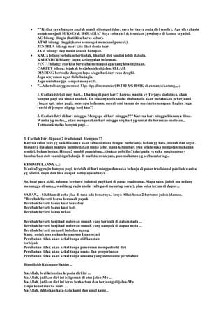""Ketika saya bangun pagi & masih ditempat tidur, saya bertanya pada diri sendiri: Apa sih rahasia
untuk menjadi SUKSES & BAHAGIA? Saya coba cari & temukan jawabnya di kamar saya ini.
AC bilang: dingin (hati kita harus sabar).
ATAP bilang: tinggi (harus semangat mencapai puncak).
JENDELA bilang: mari kita lihat dunia luar.
JAM bilang: tiap menit adalah harapan.
KACA bilang: sebelum bertindak, lihatlah diri sendiri lebih dahulu.
KALENDER bilang: jagan ketinggalan informasi.
PINTU bilang: ayo kita berusaha mencapai apa yang kita inginkan.
CARPET bilang: injak & berjalanlah di jalan ALLAH.
DINDING berbisik: Jangan lupa :Jaga hati dari rasa dengki.
Jaga senyuman agar slalu bahagia.
Jaga sentuhan jgn sampai menyakiti.
"...Ada tulisan yg memuat Tips-tips dlm mencari ISTRI YG BAIK di zaman sekarang,,, ;
1. Carilah istri di pagi hari... Lha koq di pagi hari? karena wanita yg Terjaga sholatnya, akan
bangun pagi utk sholat shubuh. Dn biasanya stlh sholat shubuh dia akan melakukan pekerjaan2
ringan spt, jalan pagi,, menyapu halaman, menyirami taman dn mnyiapkn sarapan. Lagian juga
rezeki di jemput di pagi hari kan??
2. Carilah Istri di hari minggu. Mengapa di hari minggu??? Karena hari minggu biasanya libur.
Wanita yg malas,,, akan mengunakan hari minggu sbg hari yg santai dn bermalas-malasan...
Termasuk malas bangun pagi....
3. Carilah Istri di pasar2 tradisional. Mengapa??
Karena calon istri yg baik biasanya akan tahu di mana tempat berbelanja bahan yg baik, murah dan segar.
Biasanya dia akan mampu membedakan mana jahe, mana ketumbar. Dan selalu suka mengolah makanan
sendiri, bukan instan. Hitung2 sambil pengiritan... (bukan pelit lho?) daripada yg suka mnghambur-
hamburkan duit suami dgn belanja di mall dn swalayan,, pun makanan yg serba catering...
KESIMPULANNYA..:
Wanita2 yg rajin bangun pagi, terlebih di hari minggu dan suka belanja di pasar tradisional pastilah wanita
yg telaten, rajin dan bisa di ajak hidup apa adanya...
So, buat para akhi,, selamat berburu jodoh di pagi hari di pasar tradisional. Siapa tahu, jodoh mu sedang
menunggu di sana,,, wanita yg rajin sholat (sdh pasti menutup aurat), plus suka terjun di dapur...
SARAN,, ; Silahkan di coba jika di rasa ada benarnya.. Insya Allah benar2 bertemu jodoh idaman.
"Berubah berarti harus bersusah payah
Berubah berarti harus kuat bersabar
Berubah berarti harus kuat hati
Berubah berarti harus nekad
Berubah berarti berjihad melawan musuh yang berbisik di dalam dada ...
Berubah berarti berjihad melawan musuh yang nampak di depan mata ...
Berubah berarti menanti imbalan agung
Kunci untuk merasakan kemanisan Iman sejati
Perubahan tidak akan kekal tanpa didikan dan
tarbiyah
Perubahan tidak akan kekal tanpa penerusan memperbaiki diri
Perubahan tidak akan kekal tanpa usaha dan pengorbanan
Perubahan tidak akan kekal tanpa suasana yang membantu perubahan
BismillahirRahmanirRahim ...
Ya Allah, beri kekuatan kepada diri ini ...
Ya Allah, jadikan diri ini istiqomah di atas jalan-Mu ...
Ya Allah, jadikan diri ini terus berkorban dan berjuang di jalan-Mu
tanpa kenal makna henti ...
Ya Allah, ikhlaskan kata-kata kami dan amal kami...
 