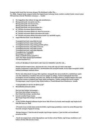 Semoga kelak kami bisa bertemu dengan-Mu diselimuti redha-Mu ...
Ya Allah, Ampuni kami, ampuni kedua ibu bapak kami, keluarga kami, saudara-saudari kami, teman-teman
FB kami dan seluruh Muslimin semuanya ... Aamiin
Dn tinggalkan jika tulisan ini ngg ada mamfaatnya...
Buang jauh-jauh rasa putus asa itu...
Buang jauh-jauh rasa kecewa itu...
Buang jauh-jauh rasa sedih itu...
Buang jauh-jauh rasa keseorangan itu...
✔ Ukirlah senyuman dikala kesepian...
✔ Ukirlah senyuman dikala air mata bercucuran...
✔ Ukirlah senyuman dikala dirasakan diri lelah...
✔ Ukirlah senyuman dikala dirasakan kasih-Nya melebihi segala...
angan Biarkan Hati Terus Berkhayal
Tenanglah hati-hati yang tidak keruan
Tenanglah hati-hati yang sedang diuji
Tenanglah hati-hati yang sedang gundah gelana
Tenanglah hati-hati yang tidak tenteram
Tenanglah hati-hati yang tidak teratur
Tenanglah hati-hati yang tidak dipandu
Tenanglah dan Tenanglah
Ketenangan itu milikNYA
Maka serahlaH hatimu padaNYA
Agar kita dapat mengecapi keindahan
Tawakal kepadaNYA
JANGAN BIARKAN HATI KITA RETAK DAN BERPECAH-PECAH....
Dalam hati bercampur baur, ada banyak rasa, terasa ada saja air mata yang ingin
menitis..kebiasaanya ujian dariNYA membuatkan kita menjadi lemah, terasa ingin mengalah..itulah
hakikat kehidupan manusia biasa.
Derita suka duka,kisah ria juga hiba segalanya mengusik dan menyentuh jiwa, melahirkan sejuta
rasa dan adakalanya membuat kita senyum sampai ke telinga. Namun kadangkala buat kita
tersungkur kerana kesakitan yang kita rasa. Hidup ini berliku jalannya.Adakah impian akan jadi
kenyataan namun seringkali juga hajat tidak kesampaian. Namun usahlah kita buruk sangka.
Perangcangan yang Esa pasti yang sebaik-baiknya. Penuh hikmah buat Hambanya. Aamiin
“SABAR DIHATI SENYUM DIWAJAH”
Bissmillahiirrahmanirrahiim
Dari air kita belajar ketenangan ...
Dari batu kita belajar ketegaran ....
Dari lebah kita belajar memberikan
banyak manfaat bagi sesama
Dari kupu-kupu kita belajar merubah
diri ....
-Uang 20 Ribu Rupiah kelihatan begitu besar bila di bawa ke kotak amal masjid, tapi begitu kecil
bila kita bawa ke Mall.
-45 menit terasa terlalu lama untuk berdzikir, tapi betapa pendeknya waktu itu untuk Bergaul dan
Karaoke ataupun Ngopi di warung.
-Betapa lamanya 2 Jam berada di masjid, tapi betapa cepatnya 2 jam berlalu saat menikmati
pemutaran film.
-Susah merangkai kata untuk dipanjatkan saat berdoa selesai Sholat, tapi betapa mudahnya cari
bahan obrolan bila ketemu teman.
 