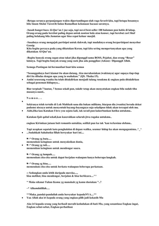 -Betapa serunya perpanjangan waktu dipertandingan olah raga favorit kita, tapi betapa bosannya
bila Imam Sholat Tarawih bulan Ramadhan kelamaan bacaan suratnya.
-Susah banget baca Al-Qur‟an 1 juz saja, tapi novel best-seller 100 halaman pun habis di lahap.
Orang-orang pada berebut paling depan untuk nonton bola atau konser, tapi berebut cari Shaf
paling belakang bila Jumatan agar bisa cepat keluar masjid.
-Susahnya orang mengajak partisipsi untuk dakwah, tapi mudahnya orang berpartisipasi menyebar
Gossip.
Kita begitu percaya pada yang dikatakan Koran, tapi kita sering mempertanyakan apa yang
dikatakan Al-Qur‟an.
-Begitu banyak orang segan atau takut jika dipanggil sama BOSS, Pejabat, dan orang “Besar”
lainnya. Tapi begitu banyak orang yang cuek jika ada panggilan (Adzan) / Dipanggil Allah.
Semoga Postingan ini bermanfaat buat kita semua
“Sesungguhnya hari kiamat itu akan datang, Aku merahasiakan (waktunya) agar supaya tiap-tiap
diri itu dibalas dengan apa yang ia usahakan.” (QS. Thaha:15).
Andai seseorang wanita itu telah ditakdirkan menjadi tulang rusukmu & engkau pula ditakdirkan
sebagai peneman hidupnya...
Biar terpisah 7 lautan, 7 benua sekali pun, takdir tetap akan menyatukan engkau bila sudah tiba
masanya nanti..
N a m u n . . .
Sekiranya telah tertulis di Loh Mahfuzh sana dia bukan milikmu, biarpun dia (wanita) berada dekat
padamu niscaya untuk menyentuh bayang-bayangnya saja sekalipun tidak akan tercapai oleh mu.
Akhi,Jika kau Katakan I love you sejuta kali, tak secuil pun kukorbankan hatiku untukmu..
Katakan Ijab qabul sekali,kan kuserahkan seluruh jiwa ragaku untukmu..
engkau Kirimkan jutaan bait romantis untukku, sedikit pun ku tak „kan terkesima olehmu..
Tapi ucapkan sepatah kata penghalalan di depan waliku, seumur hidup ku akan mengagumimu..^_^
...Sudahkah Sahabatku fillah bersyukur hari ini....
♥~* Orang yg buta.....
memendam keinginan untuk menyaksikan dunia,
♥~* Orang yg tuli.....
memendam keinginan untuk mendengar suara.
♥~* Orang yg lumpuh.....
memendam cita-cita untuk dapat berjalan walaupun hanya beberapa langkah.
♥~* Orang yg bisu.....
memendam cita-cita untuk berkata walaupun beberapa perkataan.
:: Sedangkan anda lebih daripada mereka....,
bisa melihat, bisa mendengar, berjalan & bisa berbicara....^^
" Maka nikmat Tuhan Kamu yg manakah yg kamu dustakan "..?
~* Alhamdulillah.....
**Maka, pandai-pandailah anda bersyukur kepadaNYA....**
Yaa Allah aku iri kepada orang yang engkau pilih jadi kekasih-Mu
Aku iri kepada orang yang berhasil meraih kedudukan di hati-Mu, yang senantiasa Engkau ingat,
Engkau sebut-sebut, Engkau perhatikan
 