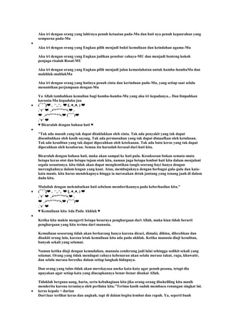 Aku iri dengan orang yang lahirnya penuh ketaatan pada-Mu dan hati nya penuh kepasrahan yang
sempurna pada-Mu
Aku iri dengan orang yang Engkau pilih menjadi bukti kemuliaan dan keindahan agama-Mu
Aku iri dengan orang yang Engkau jadikan penebar cahaya-MU dan menjadi benteng kokoh
penjaga risalah Rosul-MU
Aku iri dengan orang yang Engkau pilih menjadi jalan kemaslahatan untuk hamba-hambaMu dan
makhluk-mahlukMu
Aku iri dengan orang yang hatinya penuh cinta dan kerinduan pada-Mu, yang setiap saat selalu
menantikan perjumpaan dengan-Mu
Ya Allah tambahkan kemulian bagi hamba-hamba-Mu yang aku iri kepadanya... Dan limpahkan
karunia-Mu kepadaku jua
(⁀‵⁀)❤ ｡ ◠‿◠｡ ❤ (｡◕‿◕｡) ❤
.`⋎´ ❤ ¸.•°*”˜˜”*°•.❤ .
❤ ¸.•°*”˜˜”*°•.❤ (⁀‵⁀)❤
.`⋎´ ❤
♥ Bicaralah dengan bahasa hati ♥
"Tak ada musuh yang tak dapat ditaklukkan oleh cinta. Tak ada penyakit yang tak dapat
disembuhkan oleh kasih sayang. Tak ada permusuhan yang tak dapat dimaafkan oleh ketulusan.
Tak ada kesulitan yang tak dapat dipecahkan oleh ketekunan. Tak ada batu keras yang tak dapat
dipecahkan oleh kesabaran. Semua itu haruslah berasal dari hati kita.
Bicaralah dengan bahasa hati, maka akan sampai ke hati pula. Kesuksesan bukan semata-mata
betapa keras otot dan betapa tajam otak kita, namun juga betapa lembut hati kita dalam menjalani
segala sesuatunya. kita tidak akan dapat menghentikan tangis seorang bayi hanya dengan
merengkuhnya dalam lengan yang kuat. Atau, membujuknya dengan berbagai gula-gula dan kata-
kata manis. kita harus mendekapnya hingga ia merasakan detak jantung yang tenang jauh di dalam
dada kita.
Mulailah dengan melembutkan hati sebelum memberikannya pada keberhasilan kita."
(⁀‵⁀)❤ ｡ ◠‿◠｡ ❤ (｡◕‿◕｡) ❤
.`⋎´ ❤ ¸.•°*”˜˜”*°•.❤ .
❤ ¸.•°*”˜˜”*°•.❤ (⁀‵⁀)❤
.`⋎´ ❤
♥ Kemuliaan kita Ada Pada Akhlak ♥
Ketika kita makin mengerti betapa besarnya penghargaan dari Allah, maka kian tidak berarti
penghargaan yang kita terima dari manusia.
Kemuliaan seseorang tidak akan berkurang hanya karena dicaci, dimaki, dihina, dilecehkan dan
disakiti orang lain, karena letak kemuliaan kita ada pada akhlak. Ketika manusia diuji kesulitan,
banyak sekali yang selamat.
Namun ketika diuji dengan kemudahan, manusia cenderung jadi lalai sehingga sedikit sekali yang
selamat. Orang yang tidak mendapat cahaya kebenaran akan selalu merasa takut, ragu, khawatir,
dan selalu merasa beresiko dalam setiap langkah hidupnya.
Dan orang yang tulus tidak akan merekayasa aneka kata-kata agar penuh pesona, tetapi dia
upayakan agar setiap kata yang diucapkannya benar-benar disukai Allah.
Tidaklah berguna uang, harta, serta kebahagiaan kita jika orang-orang disekeliling kita masih
menderita karena teraniaya oleh perilaku kita.''Terima kasih sudah membaca renungan singkat ini.
keras kepala = durian
Dari luar terlihat keras dan angkuh, tapi di dalam begitu lembut dan rapuh. Ya, seperti buah
 