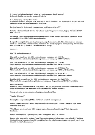 T : Petang hari selepas Pak bandy pulang ke rumah, apa yang Bapak lakukan?
J : Beristirahat, karena seharian saya capek bekerja.
T : Lalu apa yang istri bapak lakukan ?
J : Sediakan makanan, melayani anak, menyiapkan makan untuk saya dan membereskan sisa-sisa makanan
dan bersih-bersih lalu lanjut menidurkan anak-anak.
Berdasarkan cerita di atas, anda rasa siapa yang lebih banyak bekerja???
Rutinitas seharian istri anda dimulai dari sebelum pagi sehingga lewat malam, itu juga dikatakan TIDAK
BEKERJA??!!
Ibu Rumah Tangga memang tidak memerlukan segulung ijazah, pangkat atau jabatan yang besar, tetapi
peranan IBU RUMAH TANGGA sangatlah penting!
Hargailah seorang isteri. Karena bagaimanapun pengorbanannya tidak terkira. Ini merupakan renungan
untuk kita semua untuk senantiasa saling memahami dan menghargai peran masing-masing. Karena adanya
rasa "SALING MENGHARGAI " maka semua akan bahagia.
++++++++
Jika Tak Berjodoh Dengannya
Jika Allah mentakdirkan kita tidak berjodoh dengan orang yang kita SUKAI...
Maka berdoalah suatu hari nanti Allah mengirimkan seseorang yang MENYUKAI kita.
Jika Allah mentakdirkan kita tidak berjodoh dengan orang yang kita CINTAI,
Maka berdoalah suatu hari nanti Allah mengirimkan seseorang yang MENCINTAI kita.
Jika Allah mentakdirkan kita tidak berjodoh dengan orang yang kita DAMBAKAN...
Maka berdoalah suatu hari nanti Allah mengirimkan seseorang yang MENDAMBAKAN kita.
Jika Allah mentakdirkan kita tidak berjodoh dengan orang yang kita RINDUKAN..
Maka berdoalah suatu hari nanti Allah mengirimkan seseorang yang MERINDUKAN kita.
Dan jika Allah mentakdirkan kita tidak berjodoh dengan orang yang kita SAYANGI..
Maka berdoalah semoga Allah mengirimkan seseorang yang dengan tulusnya MENYAYANGI kita.
Maka bersabarlah,,,
Bukankah urusan jodoh adalah Hak Allah semata? Dan kita hanya sebatas berikhtiar? Dan terus berusaha
tanpa mengenal putus asa? Yang pada akhirnya Dia jugalah penentu segalanya.
Semoga kita tetap tersenyum dalam sebuah penantian...InsyaAllah.
"Apa itu Kekayaan?"
Seorang kaya yang sombong TANPA SENGAJA tertabrak seorang miskin.
Dengan EMOSI ia berkata, "Dasar pengemis bodoh, berani-beraninya kamu MENABRAK saya. Kamu
tidak tahu siapa saya?"
"Maaf Tuan, saya benar-benar tidak sengaja, tapi... sebenarnya Tuan ini siapa?" Kata si pengemis
ketakutan.
Dengan sombong orang kaya menjawab, "Saya orang paling KAYA di kota ini!"
Dengan polos pengemis itu berkata, "Maaf Tuan, tapi setahu saya bahwa orang yang paling KAYA di kota
ini adalah tukang kayu yang tinggal di ujung jalan. Ia sering sekali mengundang para pengemis seperti saya
ini untuk MAKAN di rumahnya."
 