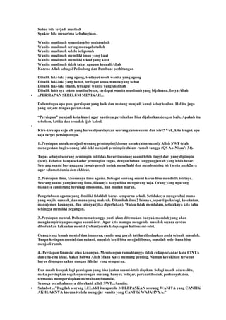Sabar bila terjadi musibah
Syukur bila menerima kebahagiaan..
Wanita muslimah senantiasa bermuhasabah
Wanita muslimah sering muraqabatullah
Wanita muslimah selalu istiqomah
Wanita muslimah memiliki iman yang kuat
Wanita muslimah memiliki tekad yang kuat
Wanita muslimah tidak takut apapun kecuali Allah
Karena Allah sebagai Pelindung dan Pembuat perhitungan
Dibalik laki-laki yang agung, terdapat sosok wanita yang agung
Dibalik laki-laki yang hebat, terdapat sosok wanita yang hebat
Dibalik laki-laki shalih, terdapat wanita yang shalihah
Dibalik lahirnya tokoh muslim besar, terdapat wanita muslimah yang bijaksana. Insya Allah
..PERSIAPAN SEBELUM MENIKAH...
Dalam tugas apa pun, persiapan yang baik dan matang menjadi kunci keberhasilan. Hal itu juga
yang terjadi dengan pernikahan.
“Persiapan” menjadi kata kunci agar nantinya pernikahan bisa dijalankan dengan baik. Apakah itu
sebelum, ketika dan sesudah ijab kabul.
Kira-kira apa saja sih yang harus dipersiapkan seorang calon suami dan istri? Yuk, kita tengok apa
saja target persiapannya.
1..Persiapan untuk menjadi seorang pemimpin (khusus untuk calon suami). Allah SWT telah
menegaskan bagi seorang laki-laki menjadi pemimpin dalam rumah tangga (QS An-Nisaa‟: 34).
Tugas sebagai seorang pemimpin ini tidak berarti seorang suami lebih tinggi dari yang dipimpin
(istri). Jabatan hanya sekadar pembagian tugas, dengan beban tanggungjawab yang lebih besar.
Seorang suami bertanggung jawab penuh untuk menafkahi dan membimbing istri serta anak2nya
agar selamat dunia dan akhirat.
2..Persiapan ilmu, khususnya ilmu agama. Sebagai seorang suami harus bisa mendidik istrinya.
Seorang suami yang kurang ilmu, biasanya hanya bisa mengarang saja. Orang yang ngarang
biasanya cenderung bersikap emosional, dan mudah marah.
Pengetahuan agama yang dimiliki tidaklah harus sempurna sekali. Setidaknya mengetahui mana
yang wajib, sunnah, dan mana yang makruh. Ditambah ilmu2 lainnya, seperti psikologi, kesehatan,
manajemen keuangan, dan lainnya (jika diperlukan). Walau tidak mendalam, setidaknya kita tahu
sehingga memiliki pegangan.
3..Persiapan mental. Dalam rumahtangga pasti akan ditemukan banyak masalah yang akan
menghampirinya pasangan suami-istri. Agar kita mampu mengelola masalah secara cerdas
dibutuhkan kekuatan mental (ruhani) serta kelapangan hati suami-istri.
Orang yang lemah mental dan imannya, cenderung goyah ketika dihadapkan pada sebuah masalah.
Tanpa kesiapan mental dan ruhani, masalah kecil bisa menjadi besar, masalah sederhana bisa
menjadi rumit.
4.. Persiapan finansial atau keuangan. Membangun rumahtangga tidak cukup sekadar kata CINTA
dan cita-cita ideal. Yakin bahwa Allah Maha Kaya memang penting. Namun keyakinan tersebut
harus disempurnakan dengan ikhtiar yang sempurna.
Dan masih banyak lagi persiapan yang bisa (calon suami-istri) siapkan. Selagi masih ada waktu,
maka persiapkan segalanya dengan matang, banyak belajar, perkuat ibadah, perbanyak doa,
termasuk mempersiapkan mental dan finansial.
Semoga pernikahannya diberkahi Allah SWT...Aamiin.
Sahabat ..."Rugilah seorang LELAKI itu apabila MELEPASKAN seorang WANITA yang CANTIK
AKHLAKNYA karena terlalu mengejar wanita yang CANTIK WAJAHNYA."
 