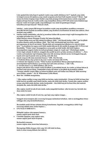 Lalu apakah kita tahu,Seperti apakah wanita yang cantik akhlaknya itu?? Apakah yang selalu
tersimpul senyum diwajahnya,yang ramah ucapannya,berbuat baik kepada sesama?? Betul.. Tapi
semua itu belum lengkap tanpa ibadah yang baik,menjaga kehormatan hanya untuk yang halal
baginya,betapa banyak wanita cantik yang menjadikan dirinya FITNAH untuk mata lelaki,berapa
banyak wanita berwajah cantik yang kehilangan rasa malu bergandengan dengan
kekasihnya,berapa banyak?? Banyak sekali..
Sahabat ...maka jangan IRI dengan kecantikan wajah yang menjadikan pemiliknya memanen
dosa,IRI lah kita kepada kecantikan akhlak yang membawa keselamatan di dunia dan akhirat..Mari
menjadi yang sedikit...
Sahabat sholeh sholehahku, ada hal yg membuat kalian tdk nyaman tetapi wajib kusampaikan krn
sayangku pd kalian krn ALLAH.
inilah diantara alasan Mengapa Wanita Mu'minat Berjilbab,
1. Tujuan hidup seorg mu'min adalah Keridhoan Allah, "Ath thooah baabur ridho" taat berjilbab
itu pintu diantara pintu keridhoan Allah. "Hai Nabi, katakanlah kpd isteri2mu, anak2
perempuanmu & isteri2 mu'minin,"Henda klah mrk mengulurkan jilbabnya ke seluruh tubuh
mrk." Yg demikian itu supaya mrk lebih mudah dikenal & tdk mudah di ganggu (QS 33:59) & taat
Rasulullah, "Wahai Asma! Sesungguhnya seorg gadis yg telah haidh, tdk boleh baginya
menampakkan anggota badan kecuali pergelangan tangan & wajah saja" (Muttafaqun alaihi),
2. Krn ingin selamat di akhirat, sungguh siksa pedih bg mrk yg buka auratnya di akhirat, "…Para
wanita yg berpakaian tapi telanjang (tipis atau tdk menutup seluruh aurat), berlenggak-leng gok,
kepala mrk seperti punuk unta yg miring. mrk tdk akan
masuk surga & tdk akan mencium baunya.” (HR. Abu Dawud),
3. Pembeda dirinya dg yg lain & sbg syiar wanita mu'minat (QS 33:59),
4. Selamat dari tipudaya syetan, "Maka Syaitan membisikkan fikiran jahat kpd keduanya u
menampakkan kpd keduanya yg tertutup dari mrk iaitu auratnya .." (QS 7:20),
5. Auratku hanya u yg Allah halalkan, (QS 24:31).
Jangan jadi alasan atau contoh wanita berjilbab yg berakhlak buruk, itu wanita yg belum faham &
beriman utuh ajaran Islam. Teladanilah wanita mu'minat yg berjilbab dg kemuliaan akhlak.
"Semoga sahabat wanita FBku yg belum berjilbab suatu saat kalian atas hidayah Allah menutup
aurat kalian...aamiin ". (K. H. Muhammad Arifin Ilham)
Bakr bin „Abdillah mengatakan,
“ Jika engkau melihat orang yang lebih tua darimu, maka katakanlah : Orang ini lebih beriman dan
lebih banyak memiliki amal sholeh dariku, maka dia lebih baik dariku. Namun jika engkau melihat
orang yang lebih muda darimu, maka katakanlah : Aku lebih banyak berbuat dosa dan maksiat
daripada dia, maka dia lebih baik dariku. ”
Jika engkau masih berada di usia muda, maka janganlah katakan : jika berusia tua, barulah aku
akan mulai beramal.
Jika engkau sudah berada di usia tua, apa lagi yang engkau tunggu ..
Sungguh menyenangkan jika seseorang bergegas melakukan kebaikan , lalu ia meninggalkan bekas
sehingga ada yang memanfaatkannya .
Beramallah untuk dirimu sebelum datang kematianmu. Ingatlah, sesungguhnya dzikir bagi
seseorang adalah umur kedua baginya ...
ENUNGKAN DIRI KITA
Hiduplah engkau seberapapun lamanya,
namun engkau pasti akan mati.
Cintailah siapapun yang engkau suka,
namun engkau pasti akan berpisah.
Berbuatlah semaumu,
namun engkau akan menerima balasannya.
Barangsiapa Ridho dengan rizki yang ALLAH telah berikan,
maka ia akan tenang didunia dan akhirat.
 