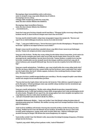 Barangsiapa dapat menundukkan nafsu syahwatnya,
maka ia menjadi orang yang mulia didunia dan di akhirat.
barangsiapa merasa cukup,
sehingga tidak mengharap pemberian orang lain,
maka dia akan selamat didunia dan diakhirat.
Barangsiapa dapat memelihara lisannya,
maka dia akan selamat didunia dan diakhirat
. JAUH DI HATI ...
Suatu hari sang guru bertanya kepada murid-muridnya, “Mengapa ketika seseorang sedang dalam
keadaan marah, ia akan berbicara dengan suara kuat atau berteriak?”
Seorang murid setelah berpikir cukup lama mengangkat tangan dan menjawab, “Karena saat
seperti itu ia telah kehilangan kesabaran, karena itu ia lalu berteriak.”
“Tapi…” sang guru balik bertanya, “lawan bicaranya justru berada disampingnya. Mengapa harus
berteriak? Apakah ia tak dapat berbicara secara halus?”
Hampir semua murid memberikan sejumlah alasan yang dikira benar menurut pertimbangan
mereka. Namun tak satupun jawaban yang memuaskan.
Sang guru lalu berkata, “Ketika dua orang sedang berada dalam situasi kemarahan, jarak antara ke
dua hati mereka menjadi amat jauh walau secara fisik mereka begitu dekat. Karena itu, untuk
mencapai jarak yang demikian, mereka harus berteriak. Namun anehnya, semakin keras mereka
berteriak, semakin pula mereka menjadi marah dan dengan sendirinya jarak hati yang ada di
antara keduanya pun menjadi lebih jauh lagi. Karena itu mereka terpaksa berteriak lebih keras
lagi.”
Sang guru masih melanjutkan, “Sebaliknya, apa yang terjadi ketika dua orang saling jatuh cinta?
Mereka tak hanya tidak berteriak, namun ketika mereka berbicara suara yang keluar dari mulut
mereka begitu halus dan kecil. Sehalus apapun, keduanya bisa mendengarkannya dengan begitu
jelas. Mengapa demikian?”
Sang guru bertanya sambil memperhatikan para muridnya. Mereka nampak berpikir amat dalam
namun tak satupun berani memberikan jawaban.
“Karena hati mereka begitu dekat, hati mereka tak berjarak. Pada akhirnya sepatah katapun tak
perlu diucapkan. Sebuah pandangan mata saja amatlah cukup membuat mereka memahami apa
yang ingin mereka sampaikan.”
Sang guru masih melanjutkan; “Ketika anda sedang dilanda kemarahan, janganlah hatimu
menciptakan jarak. Lebih lagi hendaknya kamu tidak mengucapkan kata yang mendatangkan jarak
di antara kamu. Mungkin di saat seperti itu, tak mengucapkan kata-kata mungkin merupakan cara
yang bijaksana. Karena waktu akan membantu anda.”
. KISAH UMAR BIN KHATAB DAN BURUNG PIPIT ...
Bismillahir-Rahmaanir-Rahim ... Suatu saat ketika Umar bin Khatab sedang berjalan-jalan di
sepanjang gang-gang kota Madinah. Dia melihat seorang anak kecil mempermainkan seekor burung
pipit di tangannya.
Anak kecil itu melilitkan tali di kaki si burung dan menarik-nariknya ketika burung itu akan
terbang. Melihat hal ini Umar bin Khatab merasa kasihan. Kemudian dia merayu anak-anak
tersebut untuk melepasnya, namun anak-anak tersebut tidak mau. Akhirnya beliaupun pun
membeli burung itu dengan 100 dirham dan menerbangkannya ke angkasa.
Suatu ketika setelah Umar bin Khatab wafat, masyarakat bermimpi berjumpa dengannya. Di dalam
mimpi mereka bertanya,
“Apakah yang sudah Allah perbuat padamu wahai, Amirul Mukminin?”
 