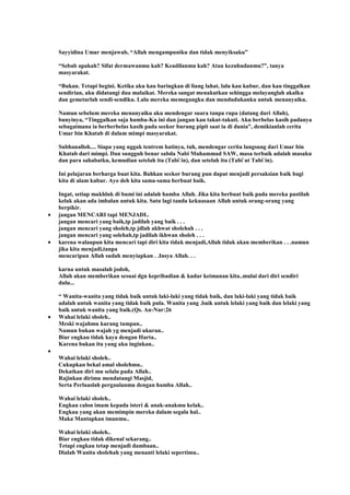 Sayyidina Umar menjawab, “Allah mengampuniku dan tidak menyiksaku”
“Sebab apakah? Sifat dermawanmu kah? Keadilanmu kah? Atau kezuhudanmu?”, tanya
masyarakat.
“Bukan. Tetapi begini. Ketika aku kau baringkan di liang lahat, lalu kau kubur, dan kau tinggalkan
sendirian, aku didatangi dua malaikat. Mereka sangat menakutkan sehingga melayanglah akalku
dan gemetarlah sendi-sendiku. Lalu mereka memegangku dan mendudukanku untuk menanyaiku.
Namun sebelum mereka menanyaiku aku mendengar suara tanpa rupa (datang dari Allah),
bunyinya, “Tinggalkan saja hamba-Ku ini dan jangan kau takut-takuti. Aku berbelas kasih padanya
sebagaimana ia berberbelas kasih pada seekor burung pipit saat ia di dunia”, demikianlah cerita
Umar bin Khatab di dalam mimpi masyarakat.
Subhanalloh.... Siapa yang nggak tentrem hatinya, tuh, mendengar cerita langsung dari Umar bin
Khatab dari mimpi. Dan sungguh benar sabda Nabi Muhammad SAW, masa terbaik adalah masaku
dan para sahabatku, kemudian setelah itu (Tabi`in), dan setelah itu (Tabi`ut Tabi`in).
Ini pelajaran berharga buat kita. Bahkan seekor burung pun dapat menjadi persaksian baik bagi
kita di alam kubur. Ayo deh kita sama-sama berbuat baik.
Ingat, setiap makhluk di bumi ini adalah hamba Allah. Jika kita berbuat baik pada mereka pastilah
kelak akan ada imbalan untuk kita. Satu lagi tanda kekuasaan Allah untuk orang-orang yang
berpikir.
jangan MENCARI tapi MENJADI..
jangan mencari yang baik,tp jadilah yang baik . . .
jangan mencari yang sholeh,tp jdlah akhwat sholehah . . .
jangan mencari yang solehah,tp jadilah ikhwan sholeh . . .
karena walaupun kita mencari tapi diri kita tidak menjadi,Allah tidak akan memberikan . . .namun
jika kita menjadi,tanpa
mencaripun Allah sudah menyiapkan . .Insya Allah. . .
karna untuk masalah jodoh,
Allah akan memberikan sesuai dgn kepribadian & kadar keimanan kita..mulai dari diri sendiri
dulu...
“ Wanita-wanita yang tidak baik untuk laki-laki yang tidak baik, dan laki-laki yang tidak baik
adalah untuk wanita yang tidak baik pula. Wanita yang .baik untuk lelaki yang baik dan lelaki yang
baik untuk wanita yang baik.(Qs. An-Nur:26
Wahai lelaki sholeh..
Meski wajahmu kurang tampan..
Namun bukan wajah yg menjadi ukuran..
Biar engkau tidak kaya dengan Harta..
Karena bukan itu yang aku inginkan..
Wahai lelaki sholeh..
Cukupkan bekal amal sholehmu..
Dekatkan diri mu selalu pada Allah..
Rajinkan dirimu mendatangi Masjid,
Serta Perluaslah pergaulanmu dengan hamba Allah..
Wahai lelaki sholeh..
Engkau calon imam kepada isteri & anak-anakmu kelak..
Engkau yang akan memimpin mereka dalam segala hal..
Maka Mantapkan imanmu..
Wahai lelaki sholeh..
Biar engkau tidak dikenal sekarang..
Tetapi engkau tetap menjadi dambaan..
Dialah Wanita sholehah yang menanti lelaki sepertimu..
 