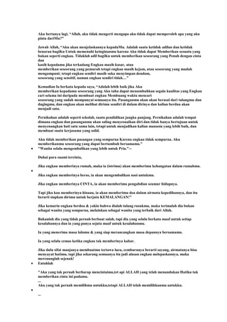 Aku bertanya lagi, “Allah, aku tidak mengerti mengapa aku tidak dapat memperoleh apa yang aku
pinta dariMu?”
Jawab Allah, “Aku akan menjelaskannya kepadaMu. Adalah suatu ketidak adilan dan ketidak
benaran bagiKu Untuk memenuhi keinginanmu karena Aku tidak dapat Memberikan sesuatu yang
bukan seperti engkau. Tidaklah adil bagiKu untuk memberikan seseorang yang Penuh dengan cinta
dan
kasih kepadamu jika terkadang Engkau masih kasar, atau
memberikan seseorang yang pemurah tetapi engkau masih kejam, atau seseorang yang mudah
mengampuni; tetapi engkau sendiri masih suka menyimpan dendam,
seseorang yang sensitif, namun engkau sendiri tidak…”
Kemudian Ia berkata kepada saya, “Adalah lebih baik jika Aku
memberikan kepadamu seseorang yang Aku tahu dapat menumbuhkan segala kualitas yang Engkau
cari selama ini daripada membuat engkau Membuang waktu mencari
seseorang yang sudah mempunyai semuanya itu. Pasanganmu akan akan berasal dari tulangmu dan
dagingmu, dan engkau akan melihat dirimu sendiri di dalam dirinya dan kalian berdua akan
menjadi satu.
Pernikahan adalah seperti sekolah, suatu pendidikan jangka panjang. Pernikahan adalah tempat
dimana engkau dan pasanganmu akan saling menyesuaikan diri dan tidak hanya bertujuan untuk
menyenangkan hati satu sama lain, tetapi untuk menjadikan kalian manusia yang lebih baik, dan
membuat suatu kerjasama yang solid.
Aku tidak memberikan pasangan yang sempurna Karena engkau tidak sempurna. Aku
memberikanmu seseorang yang dapat bertumbuh bersamamu.”
"Wanita selalu mengembalikan yang lebih untuk Pria."--
Duhai para suami tercinta,
Jika engkau memberinya rumah, maka ia (istrimu) akan memberimu kehangatan dalam rumahmu.
Jika engkau memberinya beras, ia akan mengembalikan nasi untukmu.
Jika engkau memberinya CINTA, ia akan memberimu pengabdian seumur hidupnya.
Tapi jika kau memberinya hinaan, ia akan memberimu doa dalam airmata kepedihannya, dan itu
berarti siapkan dirimu untuk berjuta KEMALANGAN!"
Jika kemarin engkau berdoa & yakin bahwa dialah tulang rusukmu, maka terimalah dia bukan
sebagai wanita yang sempurna, melainkan sebagai wanita yang terbaik dari Allah.
Bukanlah dia yang tidak pernah berbuat salah, tapi dia yang selalu berkata maaf untuk setiap
kesalahannya dan ia yang punya sejuta maaf untuk kesalahanmu.
Ia yang menerima masa lalumu & yang siap merancangkan masa depannya bersamamu.
Ia yang selalu cemas ketika engkau tak memberinya kabar.
Jika dulu sifat manjanya membuatmu tertawa lucu, cemburunya berarti sayang, airmatanya bisa
menyayat hatimu, tapi jika sekarang semuanya itu jadi alasan engkau melepaskannya, maka
merenunglah sejenak!
Entahlah
"Aku yang tak pernah berharap mencintaimu,tet api ALLAH yang telah menundukan Hatiku tuk
memberikan cinta ini padamu.
...
Aku yang tak pernah memilihmu untukku,tetapi ALLAH telah memilihkanmu untukku.
...
 