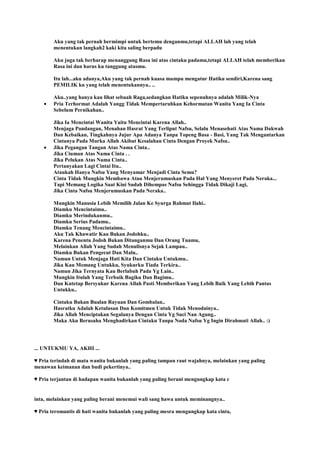 Aku yang tak pernah bermimpi untuk bertemu denganmu,tetapi ALLAH lah yang telah
menentukan langkah2 kaki kita saling berpadu
Aku juga tak berharap menanggung Rasa ini atas cintaku padamu,tetapi ALLAH telah memberikan
Rasa ini dan harus ku tanggung atasmu.
Itu lah...aku adanya,Aku yang tak pernah kuasa mampu mengatur Hatiku sendiri,Karena sang
PEMILIK ku yang telah menentukannya.. ..
Aku..yang hanya kau lihat sebuah Raga,sedangkan Hatiku sepenuhnya adalah Milik-Nya
Pria Terhormat Adalah Yangg Tidak Mempertaruhkan Kehormatan Wanita Yang Ia Cinta
Sebelum Pernikahan..
Jika Ia Mencintai Wanita Yaitu Mencintai Karena Allah..
Menjaga Pandangan, Menahan Hasrat Yang Terliput Nafsu, Selalu Menasehati Atas Nama Dakwah
Dan Kebaikan, Tingkahnya Jujur Apa Adanya Tanpa Topeng Basa - Basi, Yang Tak Mengantarkan
Cintanya Pada Murka Allah Akibat Kesalahan Cinta Dengan Proyek Nafsu..
Jika Pegangan Tangan Atas Nama Cinta..
Jika Ciuman Atas Nama Cinta . .
Jika Pelukan Atas Nama Cinta..
Pertanyakan Lagi Cintai Itu..
Ataukah Hanya Nafsu Yang Menyamar Menjadi Cinta Semu?
Cinta Tidak Mungkin Membawa Atau Menjerumuskan Pada Hal Yang Menyeret Pada Neraka...
Tapi Memang Logika Saat Kini Sudah Dihempas Nafsu Sehingga Tidak Dikaji Lagi,
Jika Cinta Nafsu Menjerumuskan Pada Neraka..
Mungkin Manusia Lebih Memilih Jalan Ke Syurga Rahmat Ilahi..
Diamku Mencintaimu..
Diamku Merindukanmu..
Diamku Serius Padamu..
Diamku Tenang Mencintaimu..
Aku Tak Khawatir Kau Bukan Jodohku..
Karena Penentu Jodoh Bukan Ditanganmu Dan Orang Tuamu,
Melainkan Allah Yang Sudah Menulisnya Sejak Lampau..
Diamku Bukan Pengecut Dan Malu..
Namun Untuk Menjaga Hati Kita Dan Cintaku Untukmu..
Jika Kau Memang Untukku, Syukurku Tiada Terkira..
Namun Jika Ternyata Kau Berlabuh Pada Yg Lain..
Mungkin Itulah Yang Terbaik Bagiku Dan Bagimu..
Dan Kutetap Bersyukur Karena Allah Pasti Memberikan Yang Lebih Baik Yang Lebih Pantas
Untukku..
Cintaku Bukan Bualan Rayuan Dan Gombalan..
Hasratku Adalah Ketulusan Dan Komitmen Untuk Tidak Menodainya..
Jika Allah Menciptakan Segalanya Dengan Cinta Yg Suci Nan Agung..
Maka Aku Berusaha Menghadirkan Cintaku Tanpa Noda Nafsu Yg Ingin Dirahmati Allah.. :)
... UNTUKMU YA, AKHI ...
♥ Pria terindah di mata wanita bukanlah yang paling tampan raut wajahnya, melainkan yang paling
menawan keimanan dan budi pekertinya..
♥ Pria terjantan di hadapan wanita bukanlah yang paling berani mengungkap kata c
inta, melainkan yang paling berani menemui wali sang hawa untuk meminangnya..
♥ Pria teromantis di hati wanita bukanlah yang paling mesra mengungkap kata cinta,
 