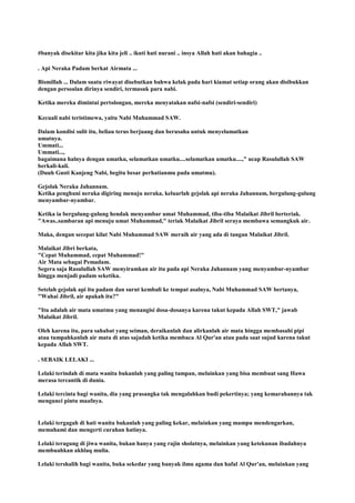 #banyak disekitar kita jika kita jeli .. ikuti hati nurani .. insya Allah hati akan bahagia ..
. Api Neraka Padam berkat Airmata ...
Bismillah ... Dalam suatu riwayat disebutkan bahwa kelak pada hari kiamat setiap orang akan disibukkan
dengan persoalan dirinya sendiri, termasuk para nabi.
Ketika mereka dimintai pertolongan, mereka menyatakan nafsi-nafsi (sendiri-sendiri)
Kecuali nabi teristimewa, yaitu Nabi Muhammad SAW.
Dalam kondisi sulit itu, beliau terus berjuang dan berusaha untuk menyelamatkan
umatnya.
Ummati...
Ummati...,
bagaimana halnya dengan umatku, selamatkan umatku....selamatkan umatku....," ucap Rasulullah SAW
berkali-kali.
(Duuh Gusti Kanjeng Nabi, begitu besar perhatianmu pada umatmu).
Gejolak Neraka Jahannam.
Ketika penghuni neraka digiring menuju neraka, keluarlah gejolak api neraka Jahannam, bergulung-gulung
menyambar-nyambar.
Ketika ia bergulung-gulung hendak menyambar umat Muhammad, tiba-tiba Malaikat Jibril berteriak.
"Awas..sambaran api menuju umat Muhammad," teriak Malaikat Jibril seraya membawa semangkuk air.
Maka, dengan secepat kilat Nabi Muhammad SAW meraih air yang ada di tangan Malaikat Jibril.
Malaikat Jibri berkata,
"Cepat Muhammad, cepat Muhammad!"
Air Mata sebagai Pemadam.
Segera saja Rasulullah SAW menyiramkan air itu pada api Neraka Jahannam yang menyambar-nyambar
hingga menjadi padam seketika.
Setelah gejolak api itu padam dan surut kembali ke tempat asalnya, Nabi Muhammad SAW bertanya,
"Wahai Jibril, air apakah itu?"
"Itu adalah air mata umatmu yang menangisi dosa-dosanya karena takut kepada Allah SWT," jawab
Malaikat Jibril.
Oleh karena itu, para sahabat yang seiman, deraikanlah dan alirkanlah air mata hingga membasahi pipi
atau tumpahkanlah air mata di atas sajadah ketika membaca Al Qur'an atau pada saat sujud karena takut
kepada Allah SWT.
. SEBAIK LELAKI ...
Lelaki terindah di mata wanita bukanlah yang paling tampan, melainkan yang bisa membuat sang Hawa
merasa tercantik di dunia.
Lelaki tercinta bagi wanita, dia yang prasangka tak mengalahkan budi pekertinya; yang kemarahannya tak
mengunci pintu maafnya.
Lelaki tergagah di hati wanita bukanlah yang paling kekar, melainkan yang mampu mendengarkan,
memahami dan mengerti curahan hatinya.
Lelaki teragung di jiwa wanita, bukan hanya yang rajin sholatnya, melainkan yang ketekunan ibadahnya
membuahkan akhlaq mulia.
Lelaki tershalih bagi wanita, buka sekedar yang banyak ilmu agama dan hafal Al Qur'an, melainkan yang
 