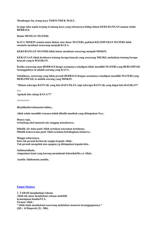 Mendengar itu, orang kaya TERTUNDUK MALU.
Ia juga tahu sepak terjang si tukang kayu yang sebenarnya hidup dalam KEKURANGAN namun selalu
BERBAGI.
Dunia MEMUJA MATERI.
KAYA MISKIN semata-mata diukur atas dasar MATERI, padahal KELIMPAHAN MATERI tidak
otomatis membuat seseorang menjadi KAYA.
KEKURANGAN MATERI tidak lantas membuat seseorang menjadi MISKIN.
KEKAYAAN tidak berbicara tentang berapa banyak yang seseorang MILIKI, melainkan tentang berapa
banyak yang ia BAGIKAN.
Ketika seseorang mau BERBAGI dengn sesamanya sekalipun tidak memiliki MATERI yang BERLIMPAH.
Sesungguhnya ia adalah seorang yang KAYA.
Sebaliknya, seseorang yang tidak pernah BERBAGI dengan sesamanya sekalipun memiliki MATERI yang
BERLIMPAH, ia adalah seorang yang MISKIN.
"Bukan seberapa BANYAK yang kita DAPATKAN, tapi seberapa BANYAK yang dapat kita BAGIKAN"
***
Apakah kita cukup KAYA???
++++++++
Bismillaahirrohmaanirrohiim...
Allah selalu memiliki rencana indah dibalik musibah yang ditimpakan-Nya..
Hanya saja,
terkadang akal manusia tak sanggup menalarnya..
Dibalik Air mata pasti Allah sertakan senyuman ketulusan..
Dibalik kekecewaan pasti Allah sertakan kebahagiaan istimewa..
Hingga seharusnya..
Kita tak pernah berburuk sangka kepada Allah..
Tak pernah mengeluh atas apapun yg ditimpakan kepada kita..
Subhaanallaah..
Ampunkan kami yang kurang memahami kehendakMu ya Allah..
Aamiin Allahumma aamiin..
Empat Mutiara
1. TABAH menghadapi cobaan.
Allah tak akan membebani cobaan melebihi
kemampuan hambaNYA.
Firman Allah :
''Allah tiada membebani seseorang melainkan menurut kesanggupannya.''
(QS : Al Baqoroh [2] : 286).
 