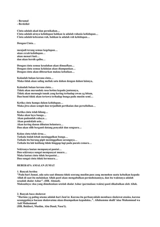 - Beramal
- Berdzikir
Cinta adalah akad dan pernikahan…
Cinta adalah airnya kehidupan bahkan ia adalah rahasia kehidupan…
Cinta adalah kelezatan ruh, bahkan ia adalah roh kehidupan…
Dengan Cinta…
menjadi terang semua kegelapan…
akan cerah kehidupan…
akan menari hati…
dan akan bersih qalbu…
Dengan cinta semua kesalahan akan dimaafkan…
Dengan cinta semua kelalaian akan diampunkan…
Dengan cinta akan dibesarkan makna kebaikan…
Kalaulah bukan kerana cinta…
Maka tidak akan saling meliuk satu dahan dengan dahan lainnya,
Kalaulah bukan kerana cinta…
Tidak akan merunduk rusa betina kepada jantannya,
Tidak akan menangis tanah yang kering terhadap awan yg hitam,
Dan bumi tidak akan tertawa terhadap bunga pada musim semi…
Ketika cinta hampa dalam kehidupan…
Maka jiwa akan sempit dan terjadilah pertikaian dan perselisihan…
Ketika cinta telah hilang…
Maka akan layu bunga…
Akan padamlah cahaya…
Akan pendeklah usia…
Akan kering danau dihutan belantara…
Dan akan silih berganti datang penyakit dan sengsara…
Kalau cinta telah sirna…
Tatkala itulah lebah meninggalkan bunga…
Tatkala itu burung pipit meninggalkan sarangnya…
Tatkala itu lah kutilang tidak hinggap lagi pada pucuk cemara…
Sekiranya lautan mempunyai pantai…
Dan sekiranya sungai mempunyai muara…
Maka lautan cinta tidak berpantai…
Dan sungai cinta tidak bermuara…
BEBERAPA AMALAN JUMAT
1. Banyak berdoa
"Pada hari Jumat, ada satu saat dimana tidak seorang muslim pun yang memohon suatu kebaikan kepada
Allah di saat itu melainkan Allah pasti akan mengabulkan permohonannya, dan itu waktunya adalah
sesudah shalat Ashar". (HR. Ahmad).
Maksudnya: doa yang dimohonkan setelah shalat Ashar (permulaan waktu) pasti dikabulkan oleh Allah.
2. Banyak baca sholawat
"Harimu yg paling utama adalah hari Jum'at. Karena itu perbanyaklah membaca sholawat atasku, karena
sesungguhnya bacaan shalawatmu akan disampaikan kepadaku..". Allahumma shalli 'alaa Muhammad wa
Aali Muhammad
(HR. Bukhori, Muslim, Abu Daud, Nasa'i).
 