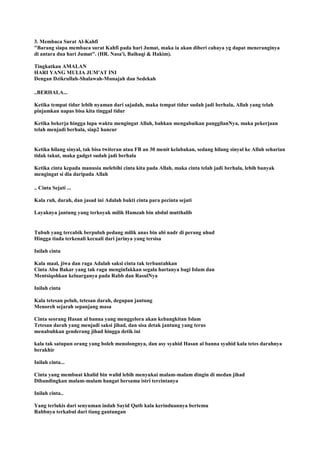 3. Membaca Surat Al-Kahfi
"Barang siapa membaca surat Kahfi pada hari Jumat, maka ia akan diberi cahaya yg dapat meneranginya
di antara dua hari Jumat". (HR. Nasa'i, Baihaqi & Hakim).
Tingkatkan AMALAN
HARI YANG MULIA JUM'AT INI
Dengan Dzikrullah-Shalawah-Munajah dan Sedekah
..BERHALA...
Ketika tempat tidur lebih nyaman dari sajadah, maka tempat tidur sudah jadi berhala, Allah yang telah
pinjamkan napas bisa kita tinggal tidur
Ketika bekerja hingga lupa waktu mengingat Allah, bahkan mengabaikan panggilanNya, maka pekerjaan
telah menjadi berhala, siap2 hancur
Ketika hilang sinyal, tak bisa twiteran atau FB an 30 menit kelabakan, sedang hilang sinyal ke Allah seharian
tidak takut, maka gadget sudah jadi berhala
Ketika cinta kepada manusia melebihi cinta kita pada Allah, maka cinta telah jadi berhala, lebih banyak
mengingat si dia daripada Allah
.. Cinta Sejati ...
Kala ruh, darah, dan jasad ini Adalah bukti cinta para pecinta sejati
Layaknya jantung yang terkoyak milik Hamzah bin abdul mutthalib
Tubuh yang tercabik berpuluh pedang milik anas bin abi nadr di perang uhud
Hingga tiada terkenali kecuali dari jarinya yang tersisa
Inilah cinta
Kala maal, jiwa dan raga Adalah saksi cinta tak terbantahkan
Cinta Abu Bakar yang tak ragu menginfakkan segala hartanya bagi Islam dan
Mentsiqohkan keluarganya pada Rabb dan RasulNya
Inilah cinta
Kala tetesan peluh, tetesan darah, degupan jantung
Menoreh sejarah sepanjang masa
Cinta seorang Hasan al banna yang menggelora akan kebangkitan Islam
Tetesan darah yang menjadi saksi jihad, dan sisa detak jantung yang terus
menabuhkan genderang jihad hingga detik ini
kala tak satupun orang yang boleh menolongnya, dan asy syahid Hasan al banna syahid kala tetes darahnya
berakhir
Inilah cinta...
Cinta yang membuat khalid bin walid lebih menyukai malam-malam dingin di medan jihad
Dibandingkan malam-malam hangat bersama istri tercintanya
Inilah cinta..
Yang terlukis dari senyuman indah Sayid Qutb kala kerinduannya bertemu
Rabbnya terkabul dari tiang gantungan
 