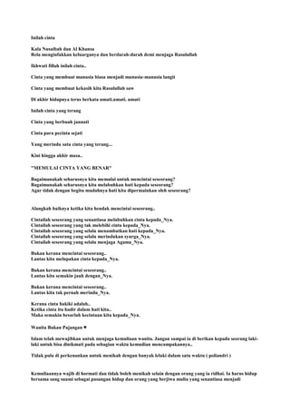 Inilah cinta
Kala Nusaibah dan Al Khansa
Rela menginfakkan keluarganya dan berdarah-darah demi menjaga Rasulullah
Ikhwati fillah inilah cinta..
Cinta yang membuat manusia biasa menjadi manusia-manusia langit
Cinta yang membuat kekasih kita Rasulullah saw
Di akhir hidupnya terus berkata umati.umati. umati
Inilah cinta yang terang
Cinta yang berbuah jannati
Cinta para pecinta sejati
Yang merindu satu cinta yang terang...
Kini hingga akhir masa..
"MEMULAI CINTA YANG BENAR"
Bagaimanakah seharusnya kita memulai untuk mencintai seseorang?
Bagaimanakah seharusnya kita melabuhkan hati kepada seseorang?
Agar tidak dengan begitu mudahnya hati kita dipermainkan oleh seseorang?
Alangkah baiknya ketika kita hendak mencintai seseorang..
Cintailah seseorang yang senantiasa melabuhkan cinta kepada_Nya.
Cintailah seseorang yang tak melebihi cinta kepada_Nya.
Cintailah seseorang yang selalu menambatkan hati kepada_Nya.
Cintailah seseorang yang selalu merindukan syurga_Nya.
Cintailah seseorang yang selalu menjaga Agama_Nya.
Bukan kerana mencintai seseorang..
Lantas kita melupakan cinta kepada_Nya.
Bukan kerana mencintai seseorang..
Lantas kita semakin jauh dengan_Nya.
Bukan kerana mencintai seseorang..
Lantas kita tak pernah merindu_Nya.
Kerana cinta hakiki adalah..
Ketika cinta itu hadir dalam hati kita..
Maka semakin besarlah kecintaan kita kepada_Nya.
Wanita Bukan Pajangan ♥
Islam telah mewajibkan untuk menjaga kemuliaan wanita. Jangan sampai ia di berikan kepada seorang laki-
laki untuk bisa dinikmati pada sebagian waktu kemudian mencampakannya..
Tidak pula di perkenankan untuk menikah dengan banyak lelaki dalam satu waktu ( poliandri )
Kemuliaannya wajib di hormati dan tidak boleh menikah selain dengan orang yang ia ridhai. Ia harus hidup
bersama sang suami sebagai pasangan hidup dan orang yang berjiwa mulia yang senantiasa menjadi
 
