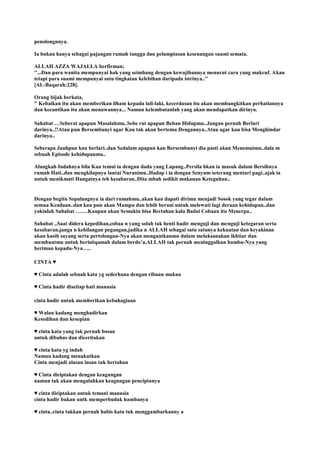 penolongnnya.
Ia bukan hanya sebagai pajangan rumah tangga dan pelampiasan kesenangan suami semata.
ALLAH AZZA WAJALLA berfirman;
''...Dan para wanita mempunyai hak yang seimbang dengan kewajibannya menurut cara yang makruf. Akan
tetapi para suami mempunyai satu tingkatan kelebihan daripada istrinya..''
[AL-Baqarah:228].
Orang bijak berkata,
'' Kebaikan itu akan memberikan ilham kepada lali-laki, kecerdasan itu akan membangkitkan perhatiannya
dan kecantikan itu akan menawannya... Namun kelembutanlah yang akan mendapatkan dirinya.
Sahabat …Seberat apapun Masalahmu..Sebe rat apapun Beban Hidupmu..Jangan pernah Berlari
darinya..!!Atau pun Bersembunyi agar Kau tak akan bertemu Dengannya..Atau agar kau bisa Menghindar
darinya..
Seberapa Jauhpun kau berlari..dan Sedalam apapun kau Bersembunyi dia pasti akan Menemuimu..dala m
sebuah Episode kehidupanmu..
Alangkah Indahnya bila Kau temui ia dengan dada yang Lapang..Persila hkan ia masuk dalam Bersihnya
rumah Hati..dan mengkilapnya lantai Nuranimu..Hadap i ia dengan Senyum seterang mentari pagi..ajak ia
untuk menikmati Hangatnya teh kesabaran..Dita mbah sedikit makanan Keteguhan..
Dengan begitu Sepulangnya ia dari rumahmu..akan kau dapati dirimu menjadi Sosok yang tegar dalam
semua Keadaan..dan kau pun akan Mampu dan lebih berani untuk melewati lagi deraan kehidupan..dan
yakinlah Sahabat …….Kaupun akan Semakin bisa Bertahan kala Badai Cobaan itu Menerpa..
Sahabat ..Saat didera kepedihan,cobaa n yang solah tak henti hadir menguji dan menguji ketegaran serta
kesabaran,janga n kehilangan pegangan,jadika n ALLAH sebagai satu satunya kekuatan dan keyakinan
akan kasih sayang serta pertolongan-Nya akan menguatkanmu dalam melaksanakan ikhtiar dan
membuatmu untuk beristiqamah dalam berdo‟a,ALLAH tak pernah meninggalkan hamba-Nya yang
beriman kepada-Nya…..
CINTA ♥
♥ Cinta adalah sebuah kata yg sederhana dengan ribuan makna
♥ Cinta hadir disetiap hati manusia
cinta hadir untuk memberikan kebahagiaan
♥ Walau kadang menghadirkan
Kesedihan dan kesepian
♥ cinta kata yang tak pernah bosan
untuk dibahas dan diceritakan
♥ cinta kata yg indah
Namun kadang menakutkan
Cinta menjadi alasan insan tuk bertahan
♥ Cinta diciptakan dengan keagungan
namun tak akan mengalahkan keagungan penciptanya
♥ cinta diciptakan untuk temani manusia
cinta hadir bukan untk memperbudak hambanya
♥ cinta..cinta takkan pernah habis kata tuk menggambarkanny a
 