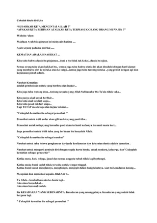 Cobalah hisab diri kita
“SUDAHKAH KITA MENCINTAI ALLAH ?”
“APAKAH KITA BERIMAN ATAUKAH KITA TERMASUK ORANG ORANG MUNAFIK ?”
Wallahu „alam
Maafkan Ayah bila goresan ini menyakiti hatimu ....
Ayah sayang padamu putriku .....
KEMATIAN ADALAH NASEHAT ...
Kita tahu bahwa dunia itu pinjaman...duni a itu tidak tak kekal...dunia itu ujian.
Semua orang tahu akan hakikat itu.. semua juga tahu bahwa dunia ini akan disudahi dengan hari kiamat
yang membawa diri ke neraka atau ke surga...semua juga tahu tentang neraka ..yang penuh dengan api dan
kepanasan penuh adzab.
Nasehat Kematian
adalah pembalasan untuk yang berdosa dan ingkar...
Kita juga tahu tentang dosa...tentang sesuatu yang Allah Subhanahu Wa Ta'ala tidak suka...
Kita punya akal untuk berfikir...
Kita tahu akal ini dari siapa...
Kita tahu jasad ini dari siapa...
Tapi TETAP masih lupa dan ingkar nikmat...
"Cukuplah kematian itu sebagai penasihat ."
Penasihat untuk lebih sadar akan giliran kita yang pasti tiba...
Penasehat untuk setiap yang bernafas pasti akan terhenti nafasnya itu nanti suatu hari...
Juga penasihat untuk lebih tahu yang berkuasa itu hanyalah Allah.
"Cukuplah kematian itu sebagai nasehat"
Nasehat untuk tahu bahwa penghancur daripada kenikmatan dan kelezatan dunia adalah kematian .
Nasehat untuk mengerti pemisah diri dengan segala harta benda, sanak saudara, keluarga, dan"Cukuplah
kematian sebagai penasehat"
Ketika mata, hati, telinga, jasad dan semua anggota tubuh tidak lagi berfungsi.
Ketika muka bumi sudah tidak tersedia untuk tempat tinggal.
Ketika bumi sudah menelannya, menghimpit, menjepit dalam liang lahatnya. saat itu kesadaran datang...
Mengakui dan memohon kepada Allah SWT...
Ya Allah... kembalikan aku ke dunia lagi...
Aku akan bersedekah...
Aku akan beramal shaleh.
Itu KESADARAN YANG SEBENARNYA. Kesadaran yang sesungguhnya. Kesadaran yang sudah tidak
berguna lagi.
" Cukuplah kematian itu sebagai penasehat ."
 