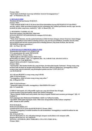Firman Allah :
''Kami tiada membebani seseorang melainkan menurut kesanggupannya.''
(QS : Al Mukminun [23] : 62).
2. MENAHAN DIRI
Menahan diri dari perbuatan MAKSIAT.
Firman Allah :
''Telah nampak KERUSAKAN di darat dan di laut disebabkan karena KEMAKSIATAN dan DOSA
mereka, supaya Allah merasakan kepada mereka sebahagian dari (akibat) perbuatan mereka, agar mereka
kembali (ke jalan yang benar, taubat)[1].'' (QS. Ar Ruum [30] : 41)
3. MENERIMA TAKDIR ALLAH.
Menerima apapun yang diberikan Allah baik
SENANG,MAUPUN SUSAH BAHAGIA maupun SENGSARA.
Firman Allah :
''Maka demi Tuhanmu, mereka (pada hakekatnya) tidak beriman (dengan sebenar-benarnya iman) hingga
mereka menjadikan kamu hakim terhadap perkara yang mereka perselisihkan, kemudian mereka tidak
merasa dalam hati mereka sesuatu keberatan terhadap putusan yang kamu berikan, dan mereka
MENERIMA dengan sepenuhnya.''
(QS : An Nisaa' [4] : 65).
4. MEMAKSAKAN DIRI/MEWAJIBKAN DIRI
Memaksakan diri untuk TAAT PERINTAH
NYA,memaksakan diri untuk MENJAUHI
LARANGANNYA. Firman Allah :
''BERTAQWALAH kalian kepada Allah sesuai
KEMAMPUAN kalian.'' (QS : At Taghobun [64] : 16). SABAR TAK ADA BATASNYA
Bagai LAUTAN TAK BERTEPI..
Sebab PAHALANYAPUN TAK BATASSS...
Firman Allah :
''Katakanlah: 'Hai hamba-hamba-Ku yang beriman, bertakwalah kepada Tuhanmu'. Orang-orang yang
berbuat baik di dunia ini memperoleh kebaikan. Dan bumi Allah itu adalah luas. Sesungguhnya hanya
orang-orang yang bersabarlah yang dicukupkan pahala mereka TANPA BATAS.''
[AZ ZUMAR 10]
ALLAH pun BESERTA orang orang yang SABAR.
Allah Ta'ala berfirman :
''Sesungguhnya Allah bersama orang-orang yang sabar.''
(Qs. Al-Baqarah 153).
Allah Ta'ala berfirman :
''Janganlah engkau bersedih, sesungguhnya Allah BERSAMA kami.''
(QS. At Taubah:40)
CURHAT lah kepada ALLAH,pemilik segala apa yang ada di bumi dan di langit.
Curhat kepada orang lain kadang rahasia kita malah terbongkar.
''Hanya kepada-Mulah kami menyembah, dan hanya kepada-Mulah kami meminta pertolongan'' (QS. Al
Fatihah 5).
Nabi junjungan kita Muhammad Shallallahu 'alaihi was Sallam bersabda,
''Kenalilah Allah ketika lapangmu maka Allah akan mengenalimu ketika kedaan sempitmu.''
[HR. Ahmad no.2857,shahih]
PENUH HARAP...
BADAI PASTI BERLALU
sesudah KESULITAN pasti ada KEMUDAHAN. Firman Allah :
''Karena Sesungguhnya sesudah kesulitan itu ada kemudahan. Sesungguhnya sesudah kesulitan itu ada
kemudahan''
(Qs Al-Insyirah 5-6).
TETAP MENGINGAT ALLAH,dalam bahagia maupun susah,dalam ceria maupun sedih.
Dengan MENGINGAT ALLAH,HATI
TENANG..,TENTRAM..,DOA TERKABUL CITA CITA TERCAPAI...
Firman Allah :
 