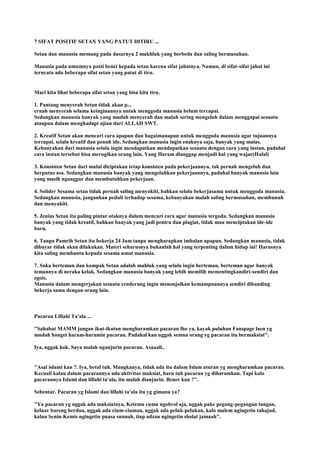 7 SIFAT POSITIF SETAN YANG PATUT DITIRU ...
Setan dan manusia memang pada dasarnya 2 makhluk yang berbeda dan saling bermusuhan.
Manusia pada umumnya pasti benci kepada setan karena sifat jahatnya. Namun, di sifat-sifat jahat ini
ternyata ada beberapa sifat setan yang patut di tiru.
Mari kita lihat beberapa sifat setan yang bisa kita tiru.
1. Pantang menyerah Setan tidak akan p...
ernah menyerah selama keinginannya untuk menggoda manusia belum tercapai.
Sedangkan manusia banyak yang mudah menyerah dan malah sering mengeluh dalam menggapai sesuatu
ataupun dalam menghadapi ujian dari ALLAH SWT.
2. Kreatif Setan akan mencari cara apapun dan bagaimanapun untuk menggoda manusia agar tujuannya
tercapai, selalu kreatif dan penuh ide. Sedangkan manusia ingin enaknya saja, banyak yang malas.
Kebanyakan dari manusia selalu ingin mendapatkan mendapatkan sesuatu dengan cara yang instan, padahal
cara instan tersebut bisa merugikan orang lain. Yang Haram dianggap menjadi hal yang wajar(Halal)
3. Konsisten Setan dari mulai diciptakan tetap konsisten pada pekerjaannya, tak pernah mengeluh dan
berputus asa. Sedangkan manusia banyak yang mengeluhkan pekerjaannya, padahal banyak manusia lain
yang masih nganggur dan membutuhkan pekerjaan.
4. Solider Sesama setan tidak pernah saling menyakiti, bahkan selalu bekerjasama untuk menggoda manusia.
Sedangkan manusia, jangankan peduli terhadap sesama, kebanyakan malah saling bermusuhan, membunuh
dan menyakiti.
5. Jenius Setan itu paling pintar otaknya dalam mencari cara agar manusia tergoda. Sedangkan manusia
banyak yang tidak kreatif, bahkan banyak yang jadi peniru dan plagiat, tidak mau menciptakan ide-ide
baru.
6. Tanpa Pamrih Setan itu bekerja 24 Jam tanpa mengharapkan imbalan apapun. Sedangkan manusia, tidak
dibayar tidak akan dilakukan. Materi seharusnya bukanlah hal yang terpenting dalam hidup ini! Harusnya
kita saling membantu kepada sesama umat manusia.
7. Suka berteman dan kompak Setan adalah mahluk yang selalu ingin berteman, berteman agar banyak
temannya di neraka kelak. Sedangkan manusia banyak yang lebih memilih mementingkandiri-sendiri dan
egois.
Manusia dalam mengerjakan sesuatu cenderung ingin menonjolkan kemampuannya sendiri dibanding
bekerja sama dengan orang lain.
Pacaran Lillahi Ta'ala ...
"Sahabat MAMM jangan ikut-ikutan mengharamkan pacaran lho ya, kayak puluhan Fanspage laen yg
mudah banget haram-haramin pacaran. Padahal kan nggak semua orang yg pacaran itu bermaksiat".
Iya, nggak kok. Saya malah nganjurin pacaran. Asaaall..
"Asal islami kan ?. Iya, betul tuh. Mangkanya, tidak ada itu dalam Islam aturan yg mengharamkan pacaran.
Kecuali kalau dalam pacarannya ada aktivitas maksiat, baru tuh pacaran yg diharamkan. Tapi kalo
pacarannya Islami dan lillahi ta'ala, itu malah dianjurin. Bener kan ?".
Sebentar. Pacaran yg Islami dan lillahi ta'ala itu yg gimana ya?
"Ya pacaran yg nggak ada maksiatnya, Ketemu cuma ngobrol aja, nggak pake pegang-pegangan tangan,
keluar bareng berdua, nggak ada cium-ciuman, nggak ada peluk-pelukan, kalo malem ngingetin tahajud,
kalau Senin-Kemis ngingetin puasa sunnah, tiap adzan ngingetin sholat jamaah".
 