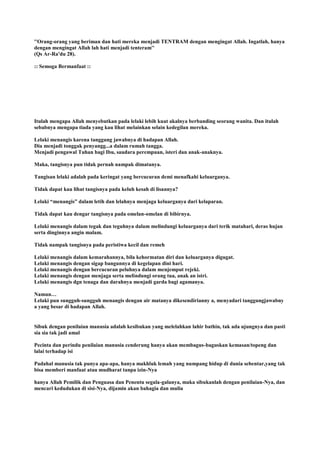 ''Orang-orang yang beriman dan hati mereka menjadi TENTRAM dengan mengingat Allah. Ingatlah, hanya
dengan mengingat Allah lah hati menjadi tenteram''
(Qs Ar-Ra'du 28).
:: Semoga Bermanfaat ::
Itulah mengapa Allah menyebutkan pada lelaki lebih kuat akalnya berbanding seorang wanita. Dan itulah
sebabnya mengapa tiada yang kau lihat melainkan selain kedegilan mereka.
Lelaki menangis karena tanggung jawabnya di hadapan Allah.
Dia menjadi tonggak penyangg...a dalam rumah tangga.
Menjadi pengawal Tuhan bagi Ibu, saudara perempuan, isteri dan anak-anaknya.
Maka, tangisnya pun tidak pernah nampak dimatanya.
Tangisan lelaki adalah pada keringat yang bercucuran demi menafkahi keluarganya.
Tidak dapat kau lihat tangisnya pada keluh kesah di lisannya?
Lelaki “menangis” dalam letih dan lelahnya menjaga keluarganya dari kelaparan.
Tidak dapat kau dengar tangisnya pada omelan-omelan di bibirnya.
Lelaki menangis dalam tegak dan teguhnya dalam melindungi keluarganya dari terik matahari, deras hujan
serta dinginnya angin malam.
Tidak nampak tangisnya pada peristiwa kecil dan remeh
Lelaki menangis dalam kemarahannya, bila kehormatan diri dan keluarganya digugat.
Lelaki menangis dengan sigap bangunnya di kegelapan dini hari.
Lelaki menangis dengan bercucuran peluhnya dalam menjemput rejeki.
Lelaki menangis dengan menjaga serta melindungi orang tua, anak an istri.
Lelaki menangis dgn tenaga dan darahnya menjadi garda bagi agamanya.
Namun…
Lelaki pun sungguh-sungguh menangis dengan air matanya dikesendirianny a, menyadari tanggungjawabny
a yang besar di hadapan Allah.
Sibuk dengan penilaian manusia adalah kesibukan yang melelahkan lahir bathin, tak ada ujungnya dan pasti
sia sia tak jadi amal
Pecinta dan perindu penilaian manusia cenderung hanya akan membagus-baguskan kemasan/topeng dan
lalai terhadap isi
Padahal manusia tak punya apa-apa, hanya makhluk lemah yang numpang hidup di dunia sebentar,yang tak
bisa memberi manfaat atau mudharat tanpa izin-Nya
hanya Allah Pemilik dan Penguasa dan Penentu segala-galanya, maka sibukanlah dengan penilaian-Nya, dan
mencari kedudukan di sisi-Nya, dijamin akan bahagia dan mulia
 