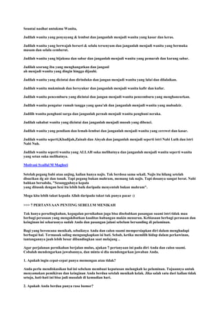 Seuntai nasihat untukmu Wanita,
Jadilah wanita yang penyayang & lembut dan janganlah menjadi wanita yang kasar dan keras.
Jadilah wanita yang berwajah berseri & selalu tersenyum dan janganlah menjadi wanita yang bermuka
masam dan selalu cemberut.
Jadilah wanita yang bijaksna dan sabar dan janganlah menjadi wanita yang pemarah dan kurang sabar.
Jadilah seorang ibu yang menghangatkan dan janganl
ah menjadi wanita yang dingin hingga dijauhi.
Jadilah wanita yang dicintai dan dirindukn dan jangan menjadi wanita yang lalai dan dilalaikan.
Jadilah wanita mukminah dan bersyukur dan janganlah menjadi wanita kafir dan kufur.
Jadilah wanita pencemburu yang dicintai dan jangan menjadi wanita pencemburu yang menghancurkan.
Jadilah wanita pengatur rumah tangga yang qana'ah dan janganlah menjadi wanita yang mubadzir.
Jadilih wanita penghuni surga dan janganlah pernah menjadi wanita penghuni neraka.
Jadilah sahabat wanita yang dicintai dan janganlah menjadi musuh yang dibenci.
Jadilah wanita yang pendiam dan lemah-lembut dan janganlah menjadi wanita yang cerewet dan kasar.
Jadilah wanita seperti,Khadijah,Zainab dan Aisyah dan janganlah menjadi seperti istri Nabi Luth dan istri
Nabi Nuh.
Jadilah wanita seperti wanita yang ALLAH suka melihatnya dan janganlah menjadi wanita seperti wanita
yang setan suka melihatnya.
Motivasi Syaiful M Maghsri
Setelah pegang babi atau anjing, kalian hanya najis. Tak berdosa sama sekali. Najis itu hilang setelah
disucikan dg air dan tanah. Tapi pegang bukan mahram, memang tak najis. Tapi dosanya sangat berat. Nabi
bahkan bersabda, "Sesungguhnya kepala
yang ditusuk dengan besi itu lebih baik daripada menyentuh bukan mahram".
Moga kita lebih takut kepada Allah daripada takut tak punya pacar :)
>>> 7 PERTANYAAN PENTING SEBELUM MENIKAH
Tak hanya perselingkuhan, kegagalan pernikahan juga bisa disebabkan pasangan suami istri tidak mau
berbagi perasaan yang mengakibatkan kualitas hubungan makin menurun. Kebiasaan berbagi perasaan dan
keinginan ini seharusnya sudah Anda dan pasangan jalani sebelum bersanding di pelaminan.
Bagi yang berencana menikah, sebaiknya Anda dan calon suami mempersiapkan diri dalam menghadapi
berbagai hal. Termasuk saling mengungkapkan isi hati. Sebab, ketika memilih hidup dalam perkawinan,
tantangannya jauh lebih besar dibandingkan saat melajang ..
Agar perjalanan pernikahan berjalan mulus, ajukan 7 pertanyaan ini pada diri Anda dan calon suami.
Cobalah mendengarkan jawabannya, dan minta si dia mendengarkan jawaban Anda.
1. Apakah ingin cepat-cepat punya momongan atau tidak?
Anda perlu mendiskusikan hal ini sebelum membuat keputusan melangkah ke pelaminan. Tujuannya untuk
menyamakan pemikiran dan keinginan Anda berdua setelah menikah kelak. Jika salah satu dari kalian tidak
setuju, hati-hati ini bisa jadi masalah di kemudian hari.
2. Apakah Anda berdua punya rasa humor?
 