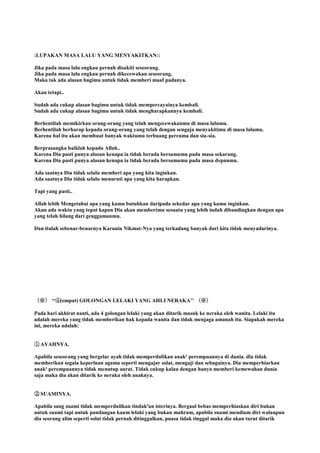 :LUPAKAN MASA LALU YANG MENYAKITKAN::
Jika pada masa lalu engkau pernah disakiti seseorang.
Jika pada masa lalu engkau pernah dikecewakan seseorang.
Maka tak ada alasan bagimu untuk tidak memberi maaf padanya.
Akan tetapi..
Sudah ada cukup alasan bagimu untuk tidak mempercayainya kembali.
Sudah ada cukup alasan bagimu untuk tidak mengharapkannya kembali.
Berhentilah memikirkan orang-orang yang telah mengecewakanmu di masa lalumu.
Berhentilah berharap kepada orang-orang yang telah dengan sengaja menyakitimu di masa lalumu.
Karena hal itu akan membuat banyak waktumu terbuang percuma dan sia-sia.
Berprasangka baiklah kepada Allah..
Karena Dia pasti punya alasan kenapa ia tidak berada bersamamu pada masa sekarang.
Karena Dia pasti punya alasan kenapa ia tidak berada bersamamu pada masa depanmu.
Ada saatnya Dia tidak selalu memberi apa yang kita inginkan.
Ada saatnya Dia tidak selalu menuruti apa yang kita harapkan.
Tapi yang pasti..
Allah lebih Mengetahui apa yang kamu butuhkan daripada sekedar apa yang kamu inginkan.
Akan ada waktu yang tepat kapan Dia akan memberimu sesuatu yang lebih indah dibandingkan dengan apa
yang telah hilang dari genggamanmu.
Dan itulah sebenar-benarnya Karunia Nikmat-Nya yang terkadang banyak dari kita tidak menyadarinya.
（※） „„④(empat) GOLONGAN LELAKI YANG AHLI NERAKA‟‟ （※）
Pada hari akhirat nanti, ada 4 golongan lelaki yang akan ditarik masuk ke neraka oleh wanita. Lelaki itu
adalah mereka yang tidak memberikan hak kepada wanita dan tidak menjaga amanah itu. Siapakah mereka
ini, mereka adalah:
①. AYAHNYA.
Apabila seseorang yang bergelar ayah tidak memperdulikan anak² perempuannya di dunia. dia tidak
memberikan segala keperluan agama seperti mengajar solat, mengaji dan sebagainya. Dia memperbiarkan
anak² perempuannya tidak menutup aurat. Tidak cukup kalau dengan hanya memberi kemewahan dunia
saja maka dia akan ditarik ke neraka oleh anaknya.
②. SUAMINYA.
Apabila sang suami tidak memperdulikan tindak²an isterinya. Bergaul bebas memperhiaskan diri bukan
untuk suami tapi untuk pandangan kaum lelaki yang bukan mahram, apabila suami mendiam diri walaupun
dia seorang alim seperti solat tidak pernah ditinggalkan, puasa tidak tinggal maka dia akan turut ditarik
 