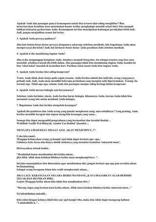 Apakah Anda dan pasangan punya kemampuan untuk bisa tertawa dan saling menghibur? Bisa
menertawakan kesulitan atau menemukan humor ketika menghadapi masalah sehari-hari, bisa menjadi
indikasi kekuatan perkawinan Anda. Kemampuan ini bisa menciptakan hubungan pernikahan lebih baik.
Jadi, jangan menjadikan semua hal serius.
3. Apakah Anda percaya padanya?
Jika hati belum benar-benar percaya dengannya sekarang (sebelum menikah), lalu bagaimana Anda akan
mempercayai dia kelak? Jadi, hal ini harus benar-benar Anda pecahkan dulu sebelum menikah.
4. Apakah si dia mendukung impian Anda?
Jika si dia menganggap keinginan Anda, misalnya menjadi fotografer, itu sebagai sesuatu yang lucu atau
mustahil, sebaiknya kenali dia lebih dalam. Jika pasangan tidak bisa mendukung impian Anda, kondisi ini
bisa 'cikal bakal' masalah di kemudian hari. Pastikan calon suami Anda bisa impian Anda.
5. Apakah Anda berdua bisa saling kompromi?
Tentu, Anda tidak akan setuju pada segala sesuatu. Anda berdua adalah dua individu, orang yang punya
pribadi unik. Jadi, Anda akan memiliki beberapa perbedaan yang mungkin sulit dipertemukan. Tenang, itu
normal saja. Tidak apa-apa, selama Anda dan pasangan mampu saling berbagi dalam kompromi.
6. Apakah Anda merasa bahagia saat bersamanya?
Sebelum Anda bertukar cincin, Anda berdua harus bahagia. Khususnya Anda, karena Anda tidak bisa
menuntut orang lain untuk membuat Anda bahagia.
7. Bagaimana Anda dan berdua mengelola keuangan?
Apakah dia pemboros dan Anda orang yang pandai menghemat uang, atau sebaliknya? Yang penting, Anda
berdua memiliki harapan dan tujuan mengelola keuangan yang sama...
Semoga kita dapat mengambil pengetahuan yang bermanfaat dan bernilai ibadah. ..
Wabillahi Taufik Wal Hidayah, Aamiin Yaa Robbal 'alaamiin ...
MENGAPA LIDAH KELU DISAAT AJAL AKAN MENJEMPUT..??
Coba kita amati..
Mengapa kebanyakan orang yg hampir ajal tidak dapat berkata apa- apa..
Lidahnya kelu..keras dan hanya mimik mukanya yang menahan kesakitan 'sakaratul maut'..
Diriwayatkan sebuah hadist..
"Hendaklah kamu mendiamkan diri ketika adzan..
jika tidak Allah akan kelukan lidahnya ketika maut menghampirinya. "..
Ini jelas menunjukkan kita disarankan agar mendiamkan diri..jangan berkata apa-apa pun sewaktu adzan
berkumandang.
Sebagai orang beragama Islam kita wajib menghormati adzan...
JIKA LAGU KEBANGSAAN NEGARA BERKUMANDANG,,K ITA DIAJARKAN AGAR BERDIRI
TEGAK DAN DIAMKAN DIRI..
Lantas Mengapa ketika adzan kita tidak bisa mendiamkan diri..?
''Barang siapa yang berkata-kata ketika adzan..Allah akan kelukan lidahnya ketika sakaratul maut...''
Na'udzubillahim indzalik...
Kita takut dengan kelunya lidah kita saat ajal hampir tiba..maka kita tidak dapat mengucap kalimat
"Lailahaillalla h.."..
 