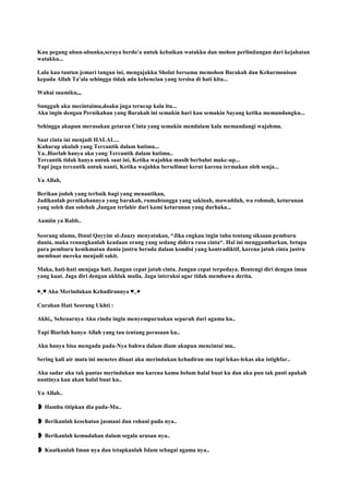 Kau pegang ubun-ubunku,seraya berdo'a untuk kebaikan watakku dan mohon perlindungan dari kejahatan
watakku...
Lalu kau tuntun jemari tangan ini, mengajakku Sholat bersama memohon Barakah dan Keharmonisan
kepada Allah Ta'ala sehingga tidak ada kebencian yang tersisa di hati kita...
Wahai suamiku,,,
Sungguh aku mecintaimu,doaku juga terucap kala itu...
Aku ingin dengan Pernikahan yang Barakah ini semakin hari kau semakin Sayang ketika memandangku...
Sehingga akupun merasakan getaran Cinta yang semakin mendalam kala memandangi wajahmu.
Saat cinta ini menjadi HALAL...
Kuharap akulah yang Tercantik dalam hatimu...
Ya..Biarlah hanya aku yang Tercantik dalam hatimu..
Tercantik tidak hanya untuk saat ini, Ketika wajahku masih berbalut make-up...
Tapi juga tercantik untuk nanti, Ketika wajahku berselimut kerut karena termakan oleh senja...
Ya Allah,
Berikan jodoh yang terbaik bagi yang menantikan,
Jadikanlah pernikahannya yang barakah, rumahtangga yang sakinah, mawaddah, wa rohmah, keturunan
yang soleh dan solehah ,Jangan terlahir dari kami keturunan yang durhaka...
Aamiin ya Rabb..
Seorang ulama, Ibnul Qayyim al-Jauzy menyatakan, “Jika engkau ingin tahu tentang siksaan pemburu
dunia, maka renungkanlah keadaan orang yang sedang didera rasa cinta“. Hal ini menggambarkan, betapa
para pemburu kenikmatan dunia justru berada dalam kondisi yang kontradiktif, karena jatuh cinta justru
membuat mereka menjadi sakit.
Maka, hati-hati menjaga hati. Jangan cepat jatuh cinta. Jangan cepat terpedaya. Bentengi diri dengan iman
yang kuat. Jaga diri dengan akhlak mulia. Jaga interaksi agar tidak membawa derita.
◕‿♥ Aku Merindukan Kehadirannya ♥‿◕
Curahan Hati Seorang Ukhti :
Akhi,, Sebenarnya Aku rindu ingin menyempurnakan separuh dari agama ku..
Tapi Biarlah hanya Allah yang tau tentang perasaan ku..
Aku hanya bisa mengadu pada-Nya bahwa dalam diam akupun mencintai mu..
Sering kali air mata ini menetes disaat aku merindukan kehadiran mu tapi lekas-lekas aku istighfar..
Aku sadar aku tak pantas merindukan mu karena kamu belum halal buat ku dan aku pun tak pasti apakah
nantinya kau akan halal buat ku..
Ya Allah..
❥ Hamba titipkan dia pada-Mu..
❥ Berikanlah kesehatan jasmani dan rohani pada nya..
❥ Berikanlah kemudahan dalam segala urusan nya..
❥ Kuatkanlah Iman nya dan tetapkanlah Islam sebagai agama nya..
 