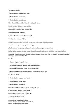 Ya Allah Ya Rabbi..
❥ Mudahkanlah segala urusan kami..
❥ Mudahkanlah Rezeki kami..
❥ Mudahkanlah Jodoh kami..
Limpahkanlah Rahmat dan Karunia-Mu kepada kami..
Kami rindukan Hidayah-Mu ya Allah..
Bimbinglah senantiasa kami kejalan-Mu..
Aamiin Ya Rabbal‟alaamiin.
◕‿♥ Aku Merindukan Kehadirannya ♥‿◕
Curahan Hati Seorang Ukhti :
Akhi,, Sebenarnya Aku rindu ingin menyempurnakan separuh dari agama ku..
Tapi Biarlah hanya Allah yang tau tentang perasaan ku..
Aku hanya bisa mengadu pada-Nya bahwa dalam diam akupun mencintai mu..
Sering kali air mata ini menetes disaat aku merindukan kehadiran mu tapi lekas-lekas aku istighfar..
Aku sadar aku tak pantas merindukan mu karena kamu belum halal buat ku dan aku pun tak pasti apakah
nantinya kau akan halal buat ku..
Ya Allah..
❥ Hamba titipkan dia pada-Mu..
❥ Berikanlah kesehatan jasmani dan rohani pada nya..
❥ Berikanlah kemudahan dalam segala urusan nya..
❥ Kuatkanlah Iman nya dan tetapkanlah Islam sebagai agama nya..
Ya Allah Ya Rabbi..
❥ Mudahkanlah segala urusan kami..
❥ Mudahkanlah Rezeki kami..
❥ Mudahkanlah Jodoh kami..
Limpahkanlah Rahmat dan Karunia-Mu kepada kami..
Kami rindukan Hidayah-Mu ya Allah..
Bimbinglah senantiasa kami kejalan-Mu..
Aamiin Ya Rabbal‟alaamiin.
Hati yg sering dilukai lalu sembuh
setelah dirawat dengan dzikir kepada Ilahi,
adalah hati yang indah, bercahaya
 