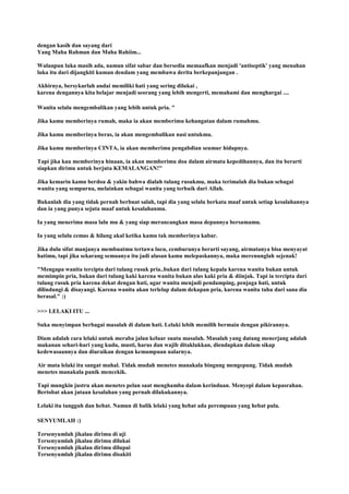 dengan kasih dan sayang dari
Yang Maha Rahman dan Maha Rahiim...
Walaupun luka masih ada, namun sifat sabar dan bersedia memaafkan menjadi 'antiseptik' yang menahan
luka itu dari dijangkiti kuman dendam yang membawa derita berkepanjangan .
Akhirnya, bersykurlah andai memiliki hati yang sering dilukai ,
karena dengannya kita belajar menjadi seorang yang lebih mengerti, memahami dan menghargai ....
Wanita selalu mengembalikan yang lebih untuk pria. "
Jika kamu memberinya rumah, maka ia akan memberimu kehangatan dalam rumahmu.
Jika kamu memberinya beras, ia akan mengembalikan nasi untukmu.
Jika kamu memberinya CINTA, ia akan memberimu pengabdian seumur hidupnya.
Tapi jika kau memberinya hinaan, ia akan memberimu doa dalam airmata kepedihannya, dan itu berarti
siapkan dirimu untuk berjuta KEMALANGAN!"
Jika kemarin kamu berdoa & yakin bahwa dialah tulang rusukmu, maka terimalah dia bukan sebagai
wanita yang sempurna, melainkan sebagai wanita yang terbaik dari Allah.
Bukanlah dia yang tidak pernah berbuat salah, tapi dia yang selalu berkata maaf untuk setiap kesalahannya
dan ia yang punya sejuta maaf untuk kesalahanmu.
Ia yang menerima masa lalu mu & yang siap merancangkan masa depannya bersamamu.
Ia yang selalu cemas & hilang akal ketika kamu tak memberinya kabar.
Jika dulu sifat manjanya membuatmu tertawa lucu, cemburunya berarti sayang, airmatanya bisa menyayat
hatimu, tapi jika sekarang semuanya itu jadi alasan kamu melepaskannya, maka merenunglah sejenak!
"Mengapa wanita tercipta dari tulang rusuk pria..bukan dari tulang kepala karena wanita bukan untuk
memimpin pria, bukan dari tulang kaki karena wanita bukan alas kaki pria & diinjak. Tapi ia tercipta dari
tulang rusuk pria karena dekat dengan hati, agar wanita menjadi pendamping, penjaga hati, untuk
dilindungi & disayangi. Karena wanita akan terlelap dalam dekapan pria, karena wanita tahu dari sana dia
berasal." :)
>>> LELAKI ITU ...
Suka menyimpan berbagai masalah di dalam hati. Lelaki lebih memilih bermain dengan pikirannya.
Diam adalah cara lelaki untuk meraba jalan keluar suatu masalah. Masalah yang datang menerjang adalah
makanan sehari-hari yang kudu, musti, harus dan wajib ditaklukkan, diendapkan dalam sikap
kedewasaannya dan diuraikan dengan kemampuan nalarnya.
Air mata lelaki itu sangat mahal. Tidak mudah menetes manakala bingung mengepung. Tidak mudah
menetes manakala panik mencekik.
Tapi mungkin justru akan menetes pelan saat menghamba dalam kerinduan. Menyepi dalam kepasrahan.
Bertobat akan jutaan kesalahan yang pernah dilakukannya.
Lelaki itu tangguh dan hebat. Namun di balik lelaki yang hebat ada perempuan yang hebat pula.
SENYUMLAH :)
Tersenyumlah jikalau dirimu di uji
Tersenyumlah jikalau dirimu dilukai
Tersenyumlah jikalau dirimu dilupai
Tersenyumlah jikalau dirimu disakiti
 