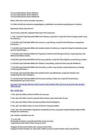 Tersenyumlah jikalau dirimu ditindasi
Tersenyumlah jikalau dirimu dibebani
Tersenyumlah jikalau dirimu dikhianati
Hanya sabar dan syukur mencipta senyuman...
Ya Allah, berilah aku kekuatan menghadapinya, jadikanlah senyumanku menjadi penawar dukaku...
Bagaimana lelaki yang baik itu?
Aku bertanya pada Ibu, siapakah lelaki sejati? Ibu menjawab,
1. Nak...Laki-laki Sejati bukanlah dilihat dari bahunya yang kekar, tetapi dari kasih sayangnya pada orang
di sekitarnya...
2. Laki-laki sejati bukanlah dilihat dari suaranya yang lantang, tetapi dari kelembutannya mengatakan
kebenaran.....
3. Laki-laki sejati bukanlah dilihat dari jumlah sahabat di sekitarnya, tetapi dari sikap bersahabatnya pada
generasi muda bangsa ...
4. Laki-laki sejati bukanlah dilihat dari bagaimana diadi hormati ditempat bekerja, tetapi bagaimana dia
dihormati di dalam rumah...
5.Laki-laki sejati bukanlah dilihat dari kerasnya pukulan, tetapi dari sikap bijaknya memahami persoalan...
6. Laki-laki sejati bukanlah dilihat dari dadanya yang bidang, tetapi dari hati yang ada dibalik itu...
7. Laki-laki sejati bukanlah dilihat dari banyaknya wanita yang memuja, tetapi komitmennya terhadap
wanitayang dicintainya...
8.Laki-laki sejati bukanlah dilihat dari jumlah barbel yang dibebankan, tetapi dari tabahnya dia
menghadapi lika-liku kehidupan...
9. Laki-laki Sejati bukanlah dilihat dari kerasnya membaca kitab suci, tetapi dari konsistennya
diamenjalankan apa yang ia baca...
LELAKI YANG BAIK MENGETAHUI KAPAN DIA HARUS MELAWAN DAN KAPAN DIA HARUS
MENGALAH
IBU AJARI AKU
1. Ibu, ajari aku ikhlas, ketika kesedihan itu menyapa.
2. Ibu, ajari aku ikhlas, seperti yang ada dalam hatimu yang selalu hadir di sana.
3. Ibu, ajari aku ikhlas, ketika menatap kesedihan demi kebahagiaan.
4. Ibu, ajari aku ikhlas, ketika air mata berbicara tentang kesedihan.
5. Ibu; ajari aku untuk ikhlas, bagaimana mengubah perasaan yang pahit menjadi bahagia bahkan lebih
bahagia dari sebelumnya.
yuk, Sahabat Aamiinkan doa ini:
"YA ALLAH ,
Berikanlah kesehatan yang baik bagi kedua orang tua kami..
Angkatlah penyakit dalam tubuh orang tua kami..
Sungguh tak bisa kami melihat, jika orang tua kami sakit..
Sungguh tak bisa menahan air mata kami, melihat orang tua kami menahan sakit yang di derita..
 