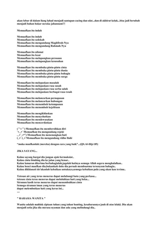 akan lebur di dalam liang lahad menjadi santapan cacing dan ulat...dan di akhirat kelak...bisa jadi berubah
menjadi bahan bakar neraka jahannam!!!
Memaafkan itu indah
Memaafkan itu indah
Memaafkan itu sedekah
Memaafkan itu mengundang Maghfirah-Nya
Memaafkan itu mengundang Rahmah-Nya
Memaafkan itu nikmat
Memaafkan itu lezat
Memaafkan itu melapangkan perasaan
Memaafkan itu melapangkan kesusahan
Memaafkan itu membuka pintu-pintu cinta
Memaafkan itu membuka pintu-pintu dunia
Memaafkan itu membuka pintu-pintu bahagia
Memaafkan itu membuka pintu-pintu surga
Memaafkan itu melepaskan masalah
Memaafkan itu melepaskan rasa susah
Memaafkan itu melepaskan rasa serba salah
Memaafkan itu melepaskan berbagai rasa resah
Memaafkan itu melancarkan pernapasan
Memaafkan itu melancarkan hubungan
Memaafkan itu menambah ketampanan
Memaafkan itu menambah kejelitaan
Memaafkan itu mengikhlaskan
Memaafkan itu menyehatkan
Memaafkan itu mendewasakan
Memaafkan itu mencerdaskan
(´'`v´'`) Memaafkan itu membersihkan diri
`•.¸.•´ Memaafkan itu mengundang rejeki
.¸.•´¸.•*¨) Memaafkan itu menenangkan hati
(¸.•´ (¸.•´Memaafkan itu mengundang ridho Ilahi
“maka maafkanlah (mereka) dengan cara yang baik”...(QS.Al-Hijr:85)
JIKA SAYANG...
Kalau sayang hargai dia jangan ajak bermaksiat..
Kalau cinta bimbing dia ke jalan yang benar..
Kalau lamaran diterima berbahagialah,jagalah hatinya semoga Allah segera menghalalkan..
Kalau benci maafkan dia,bukankah dulu dia pernah membuatmu tersenyum bahagia..
Kalau dikhianati do'akanlah kebaikan untuknya,semoga kebaikan pula yang akan kau terima..
Tetesan air yang terus menerus dapat melubangi batu yang perkasa...
tetesan cinta terus menerus dapat meluluhkan hati yang beku...
Siraman kasih terus menerus dapat menumbuhkan cinta
Semoga siraman iman yang terus menerus
dapat melembutkan hati yang keras ini...
....
" RAHASIA WANITA "
Wanita adalah mahluk ciptaan tuhan yang tahan banting, kesabarannya jauh di atas lelaki. Dia akan
menjadi setia jika dia merasa nyaman dan ada yang melindungi dia..
 