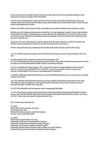 Karena kelemahannya adalah dia perlu tempat bersandar jika lelah dan berteduh jika kehujanan atau
kepanasan yang menyayanginya lahir dan bathin..
Lelaki yang bisa memberikan nasehat, perhatian seperti pohon yang berdiri kokoh dengan daun yang
rindang tanpa lelah memberikan keteduhan bagi yang bersandar dan berteduh dibawahnya, maka dia akan
selalu memenangkan hati wanita..
Wanita akan tidak nyaman dengan lelaki yang tidak punya pendirian apalagi sering memarahi wanita..
Ibaratnya perahu dengan penumpang dan nahkodanya. Jika penumpangnya adalah wanita maka nahkoda
adalah lelaki itu sendiri, penumpang akan nyaman jika dia tahu nahkodanya akan membawa dia kemana,
saat badai menerpa ditengah laut kehidupan disitu penumpang ini butuh keyakinan dari nahkodanya jika
dia akan baik-baik saja..
Tanpa harus berkata tetapi dengan langkah-langkah pasti dari penyelamatan yang dia rencanakan dan
lakukan maka penumpang ini akan percaya kalau dia ada di perahu yang tepat..
Wanita suka pujian dan juga menghargai koreksi jika disampaikan dengan penuh kasih sayang..
Yaa ALLAH Karuniakanlah kepada kami pada tahun ini,kesempatan untuk berhaji ke Rumah-Mu yang
suci.
Berikan kepada kami kemudahan,kesehatan dan kelapangan rizki.
yaa ALLAH izinkanlah hamba ini menjenguk tempat-tempat yang mulia.berikanlah kepada kami berziarah
ke kuburan NAbi-Mu,Rasulullah Shallahu 'alaihi wassalam,uswah kami.
Yaa ALLAH,jadikanlah dalam ketapan-MU yang tak bisa diubah atau diganti,bahwa kami termasuk
diantara orang-orang yang BERHAJI ke rumah-MU yang suci,yang hajinya mabrur yang sa‟inya
masykur,yang diampuni dosa-dosanya yang dihapuskan kesalahannya.
"Labbaika Allahumma labbaik,Labbaika laa syarika lakalabbaik,Innal hamda wan ni‟mata laka,wal mulka
laka laa syarika lak"
Yaa ALLAH,inilah hambah,hamba datang memenuhi panggilan-Mu.Hamba datang,tiada sekutu bagi-
MU,hamba datang.Sesungguhnya segala puji dan nikmat hanyalah untuk-Mu,dan segala kekuasaan
hanyalah ada pada-Mu,tiada sekut bagi-Mu..
Ya ALLAH berikanlah kami kesempatan untuk mengunjungi Baitullah...
Ya ALLAH,berilah kesempatan pada kami,untuk kembali dan kembali mengunjungi Baitullah”“dan bila
saatnya nanti tiba,Matikanlah kami dalam keadaan khusnul khotimah”dalam keadaan mulia di sisi-Mu ya
ALLAH…bukan dalam keadaan bermaksiat kepada-Mu.....
Do'a Untuk Calon Makmum Ku
Ya Allah…
Bila hamba bertemu dengan seseorang
dan hamba jatuh cinta
Izinkanlah hamba menjadi yang terbaik baginya
dan dia yang terbaik bagi hamba
Ya Allah…
Bila hamba menjadi suami seseorang
Izinkanlah diri hamba menjadi pelindung baginya
izinkanlah wajah hamba menjadi kesenangan baginya
izinkanlah mata hamba menjadi keteduhan baginya
izinkanlah pundak hamba menjadi tempat melepas keresahan baginya
izinkanlah setiap perkataan hamba menjadi kesejukan baginya
 