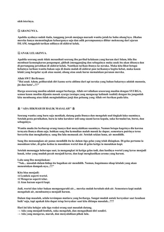 oleh isterinya.
③. ABANG²NYA.
Apabila ayahnya sudah tiada, tanggung jawab menjaga maruah wanita jatuh ke bahu abang²nya. Jikalau
mereka hanya mementingkan keluarganya saja dan adik perempuannya dibiar melenceng dari ajaran
ISLAM, tunggulah tarikan adiknya di akhirat kelak.
④. ANAK LELAKINYA.
Apabila seorang anak tidak menasihati seorang ibu perihal kelakuan yang haram dari Islam, bila ibu
membuat kemungkaran pengumpat, ghibah (menggunjing dan sebagainya maka anak itu akan ditanya dan
di pertangung jawabkan di akhirat kelak. Nantikan tarikan ibunya ke neraka. Maka kita lihat betapa
hebatnya tarikan wanita bukan saja di dunia malah di akhirat pun tarikannya begitu hebat, maka kaum
lelaki yang bergelar ayah atau suami, abang atau anak harus memainkan peranan mereka.
Allah SWT Berfirman:
"Hai anak Adam, peliharalah diri kamu serta ahlimu dari api neraka yang bahan bakarnya adalah manusia,
jin dan batu²...!!!"
Harga seseorang muslim adalah sangat berharga. Allah swt nilaikan seseorang muslim dengan SYURGA,
semua kaum muslim dijamin masuk syurga (sesiapa yang mengucap kalimah tauhid) dengan itu janganlah
kita membuang atau tidak mengindahkan janji dan peluang yang Allah swt berikan pada kita.
业 „„ADA HIKMAH DI BALIK MASALAH‟‟ 业
Seorang wanita yang baru saja menikah, datang pada ibunya dan mengeluh soal tingkah laku suaminya.
Setelah pesta pernikahan, baru ia tahu karakter asli sang suami keras kepala, suka bermalas²an, boros, dan
sebagainya.
Wanita muda itu berharap orang tuanya ikut menyalahkan suaminya. Namun betapa kagetnya dia karena
ternyata ibunya diam saja. bahkan sang ibu kemudian malah masuk ke dapur, sementara putrinya terus
bercerita dan mengikutinya. sang ibu lalu memasak air. Setelah sekian lama, air mendidih.
Sang ibu menuangkan air panas mendidih itu ke dalam tiga gelas yang telah disiapkan. Di gelas pertama ia
masukkan telur, di gelas kedua ia masukkan wortel dan di gelas ketiga ia masukkan kopi.
Setelah menunggu beberapa saat, ia mengangkat isi ketiga gelas tadi, dan hasilnya wortel yang keras menjadi
lunak, telur yang mudah pecah menjadi keras, dan kopi menghasilkan aroma yang harum.
Lalu sang Ibu menjelaskan:
"Nak... masalah dalam hidup itu bagaikan air mendidih. Namun, bagaimana sikap kitalah yang akan
menentukan dampak-nya...!!!"
Kita bisa menjadi:
⇉ Lembek seperti wortel.
⇉ Mengeras seperti telur.
⇉ Atau harum seperti kopi.
Jadi, wortel dan telur bukan mempengaruhi air... mereka malah berubah oleh air. Sementara kopi malah
mengubah air, membuatnya menjadi harum.
Dalam tiap masalah, selalu tersimpan mutiara yang berharga. Sangat mudah untuk bersyukur saat keadaan
baik² saja, tapi apakah kita dapat tetap bersyukur saat kita ditimpa masalah...???
Hari ini kita belajar ada tiga reaksi orang saat masalah datang.
→ Ada yang menjadi lembek, suka mengeluh, dan mengasihani diri sendiri.
→ Ada yang mengeras, marah, dan menyalahkan pihak lain.
 