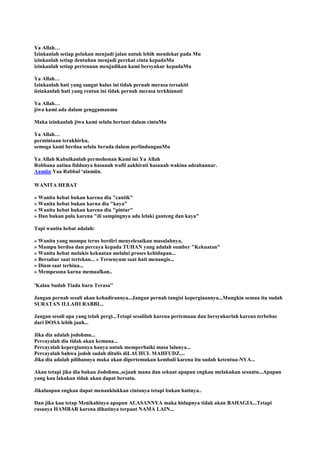 Ya Allah…
Izinkanlah setiap pelukan menjadi jalan untuk lebih mendekat pada Mu
izinkanlah setiap dentuhan menjadi perekat cinta kepadaMu
izinkanlah setiap pertenuan menjadikan kami bersyukur kepadaMu
Ya Allah…
Izinkanlah hati yang sangat halus ini tidak pernah merasa tersakiti
iizinkanlah hati yang rentan ini tidak pernah merasa terkhianati
Ya Allah…
jiwa kami ada dalam genggamanmu
Maka izinkanlah jiwa kami selalu bertaut dalam cintaMu
Ya Allah…
permintaan terakhirku,
semoga kami berdua selalu berada dalam perlindunganMu
Ya Allah Kabulkanlah permohonan Kami ini Ya Allah
Robbana aatina fiddunya hasanah wafil aakhirati hasanah wakina adzabannar.
Aamiin Yaa Rabbal „alamiin.
WANITA HEBAT
» Wanita hebat bukan karena dia "cantik"
» Wanita hebat bukan karna dia "kaya"
» Wanita hebat bukan karena dia "pintar"
» Dan bukan pula karena "di sampingnya ada lelaki ganteng dan kaya"
Tapi wanita hebat adalah:
» Wanita yang mampu terus berdiri menyelesaikan masalahnya,
» Mampu berdoa dan percaya kepada TUHAN yang adalah sumber "Kekuatan"
» Wanita hebat melukis kekuatan melalui proses kehidupan...
» Bersabar saat tertekan... » Tersenyum saat hati menangis...
» Diam saat terhina...
» Mempesona karna memaafkan..
'Kalau Sudah Tiada baru Terasa''
Jangan pernah sesali akan kehadirannya...Jangan pernah tangisi kepergiaannya...Mungkin semua itu sudah
SURATAN ILLAHI RABBI...
Jangan sesali apa yang telah pergi...Tetapi sesalilah karena pertemuan dan bersyukurlah karena terbebas
dari DOSA lebih jauh...
Jika dia adalah jodohmu...
Percayalah dia tidak akan kemana...
Percayalah kepergiannya hanya untuk memperbaiki masa lalunya...
Percayalah bahwa jodoh sudah ditulis diLAUHUL MAHFUDZ....
Jika dia adalah pilihannya maka akan dipertemukan kembali karena itu sudah ketentua-NYA...
Akan tetapi jika dia bukan Jodohmu.,sejauh mana dan sekuat apapun engkau melakukan sesuatu...Apapun
yang kau lakukan tidak akan dapat bersatu.
Jikalaupun engkau dapat menanklukkan cintanya tetapi bukan hatinya..
Dan jika kau tetap Menikahinya apapun ALASANNYA maka hidupnya tidak akan BAHAGIA...Tetapi
rasanya HAMBAR karena dihatinya terpaut NAMA LAIN...
 