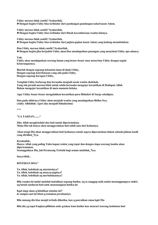 Ukhty merasa tidak cantik? Syukurilah,
►Dengan begitu Ukhty bisa terhindar dari pandangan-pandangan nakal kaum Adam.
Ukhty merasa tidak cantik? Syukurilah,
►Dengan begitu Ukhty bisa terhindar dari fitnah kecemburuan wanita lainnya.
Ukhty merasa tidak cantik? Syukurilah,
►Dengan begitu Ukhty bisa terhindar dari pujian-pujian kaum Adam yang kadang memabukkan.
Dan Ukhty merasa tidak cantik? Syukurilah,
►Dengan begitu jika berjodoh Ukhty akan bisa mendapatkan pasangan yang mencintai Ukhty apa adanya.
Yah,
Ukhty akan mendapatkan seorang Imam yang benar-benar mau menerima Ukhty dengan segala
kekurangannya.
Biarlah dengan segenap kekuatan iman di dada Ukhty,
Dengan segenap keterbatasan yang ada pada Ukhty,
Dengan segenap harapan Ukhty,
Tetaplah Ukhty berharap dan berusaha menjadi sosok wanita shalehah,
Yang tak pernah merasa lelah untuk selalu berusaha mengejar kecantikan di Hadapan Allah.
Bukan mengejar kecantikan di mata manusia belaka.
Agar Ukhty benar-benar mengalahkan kecantikan para Bidadari di Surga sekalipun,
Dan pada akhirnya Ukhty akan menjadi wanita yang mendapatkan Ridha-Nya.
(Akhy ABdullah; Ajari aku menjadi bidadarimu)
***
"LA TAHZAN........"
Jika Allah menghendaki dua hati untuk dipertemukan.
Maka Dia tak hanya akan menggerakkan hati salah satu dari keduanya.
Akan tetapi Dia akan menggerakkan hati keduanya untuk segera dipersatukan dalam sebuah jalinan kasih
yang diridhai_Nya.
Ketahuilah..
Hanya Allah yang paling Tahu kapan waktu yang tepat dan dengan siapa seorang hamba akan
dipertemukan.
Sesungguhnya Dia_lah Perancang Terbaik bagi semua makhluk_Nya.
InsyaAllah..
RINTIHAN DOA"
Ya Allah, bolehkah aq mncintainya?
Ya Allah, bolehkah aq menyayanginya?
Ya Allah, bolehkah aq merindukannya?
Bila rasaku ini mulai meluluh lantahkan segenap hatiku, aq ta sanggup untk mulai menanggungnya sndiri,
aq butuh sandaran hati untk menenangkan hatiku ini
Kpd siapa akan q labuhkan cintaku ini?
& sampai saat ini blum q temukan jawabannya
Bila mmang dia bisa menjd terbaik dihatiku, kan q pasrahkan smua kpd-Mu
Bila dia yg tepat Engkau pilihkan untk q,takan kmn hatiku kan mencari seorang tambatan hati
 